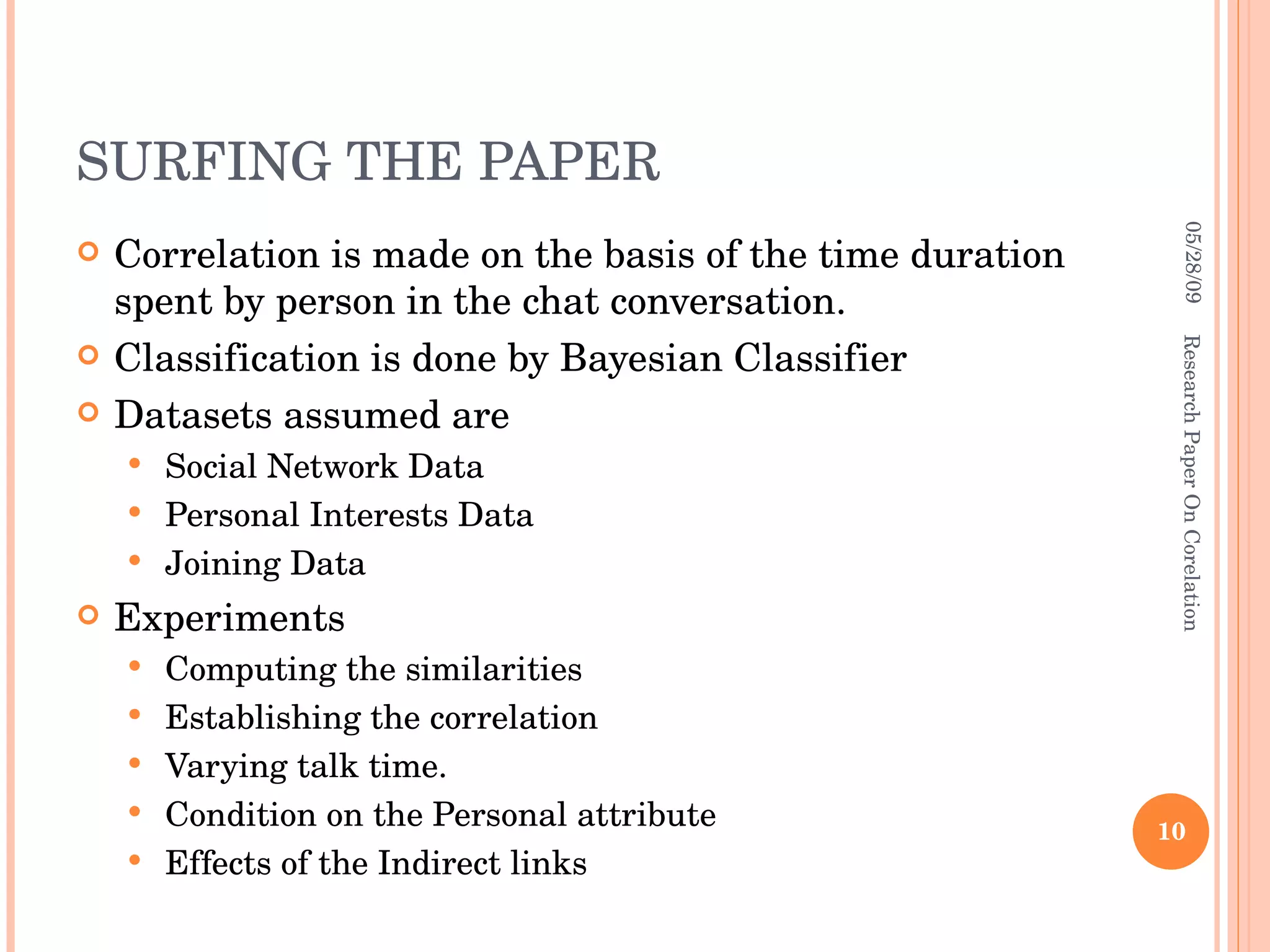 SURFING THE PAPER Correlation is made on the basis of the time duration spent by person in the chat conversation. Classification is done by Bayesian Classifier Datasets assumed are Social Network Data Personal Interests Data Joining Data Experiments Computing the similarities Establishing the correlation Varying talk time. Condition on the Personal attribute Effects of the Indirect links 06/10/09 Research Paper On Corelation 