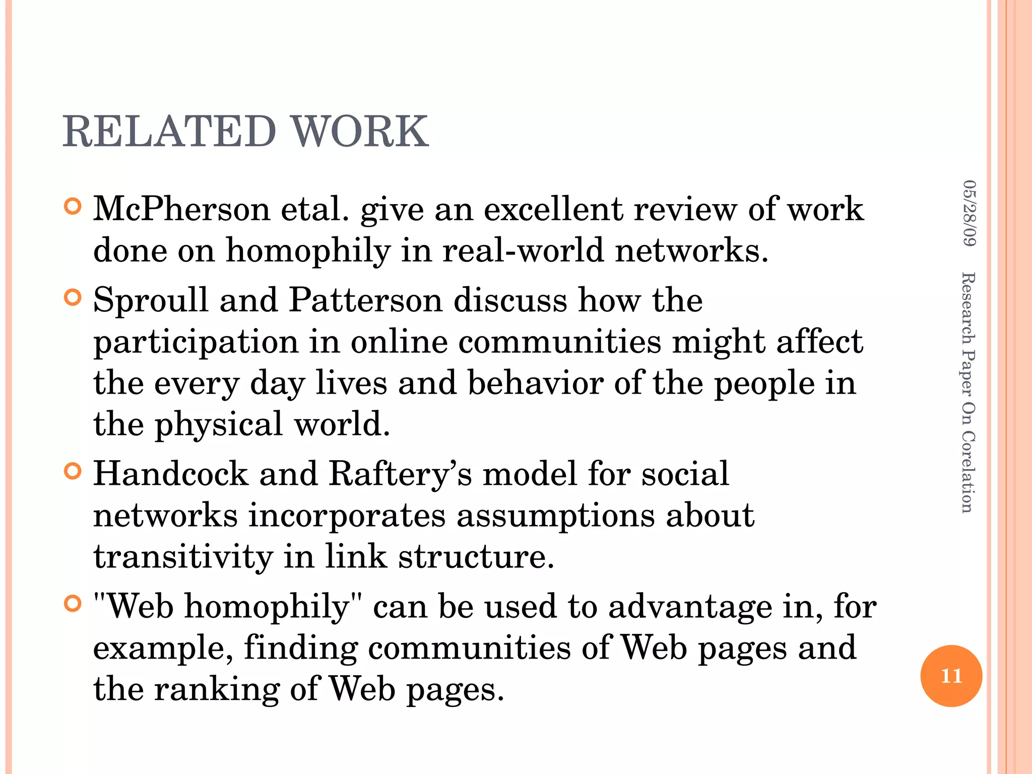 RELATED WORK McPherson etal. give an excellent review of work done on homophily in real-world networks. Sproull and Patterson discuss how the participation in online communities might affect the every day lives and behavior of the people in the physical world. Handcock and Raftery’s model for social networks incorporates assumptions about transitivity in link structure. &quot;Web homophily&quot; can be used to advantage in, for example, finding communities of Web pages and the ranking of Web pages. 06/10/09 Research Paper On Corelation 
