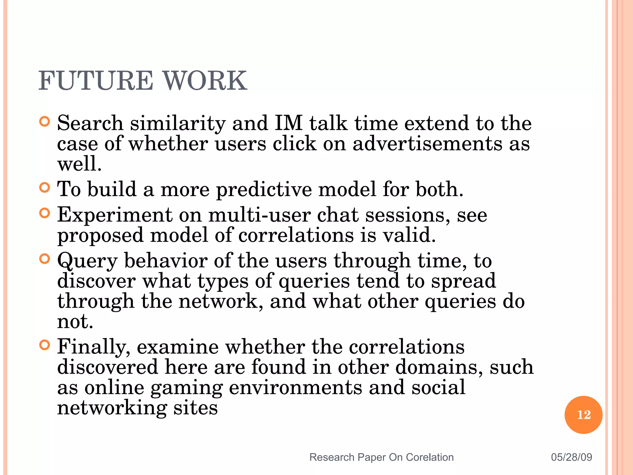 Search similarity and IM talk time extend to the case of whether users click on advertisements as well. To build a more predictive model for both. Experiment on multi-user chat sessions, see proposed model of correlations is valid. Query behavior of the users through time, to discover what types of queries tend to spread through the network, and what other queries do not. Finally, examine whether the correlations discovered here are found in other domains, such as online gaming environments and social networking sites FUTURE WORK 06/10/09 Research Paper On Corelation 