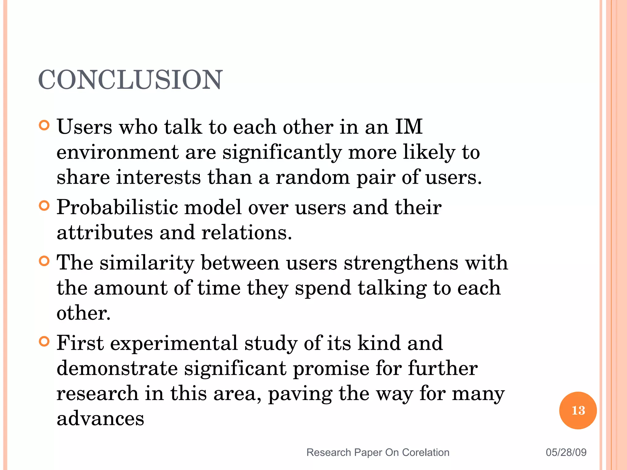 Users who talk to each other in an IM environment are significantly more likely to share interests than a random pair of users. Probabilistic model over users and their attributes and relations. The similarity between users strengthens with the amount of time they spend talking to each other. First experimental study of its kind and demonstrate significant promise for further research in this area, paving the way for many advances CONCLUSION 06/10/09 Research Paper On Corelation 