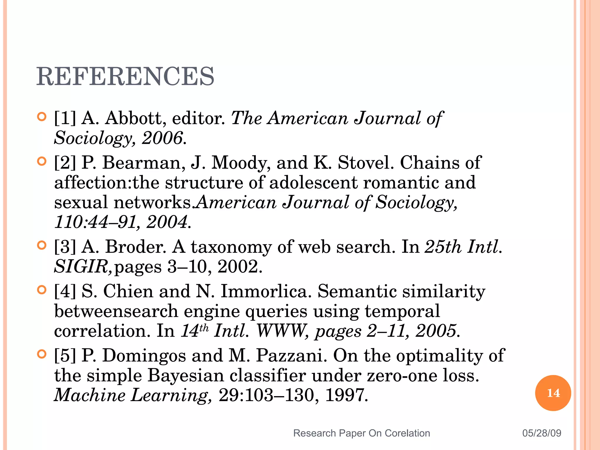 [1] A. Abbott, editor.  The American Journal of Sociology, 2006. [2] P. Bearman, J. Moody, and K. Stovel. Chains of affection:the structure of adolescent romantic and sexual networks. American Journal of Sociology, 110:44–91, 2004. [3] A. Broder. A taxonomy of web search. In  25th Intl. SIGIR, pages 3–10, 2002. [4] S. Chien and N. Immorlica. Semantic similarity betweensearch engine queries using temporal correlation. In  14 th   Intl. WWW, pages 2–11, 2005. [5] P. Domingos and M. Pazzani. On the optimality of the simple Bayesian classifier under zero-one loss.  Machine Learning,  29:103–130, 1997. REFERENCES 06/10/09 Research Paper On Corelation 