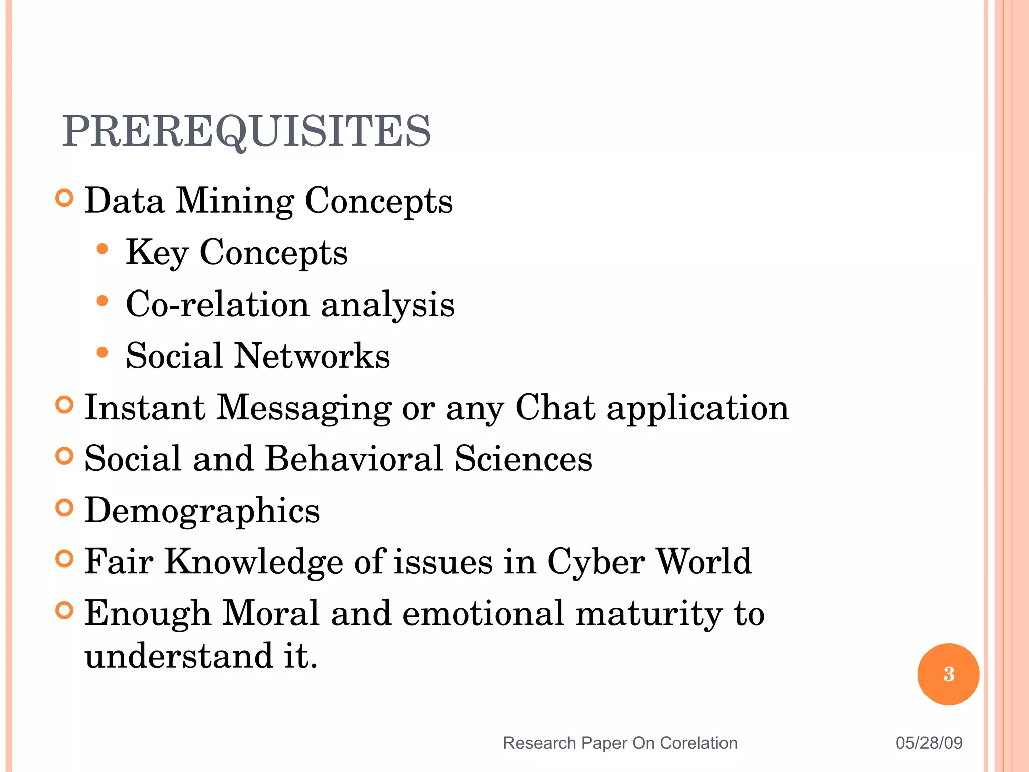 Data Mining Concepts Key Concepts Co-relation analysis Social Networks Instant Messaging or any Chat application Social and Behavioral Sciences Demographics Fair Knowledge of issues in Cyber World Enough Moral and emotional maturity to understand it. PREREQUISITES 06/10/09 Research Paper On Corelation 