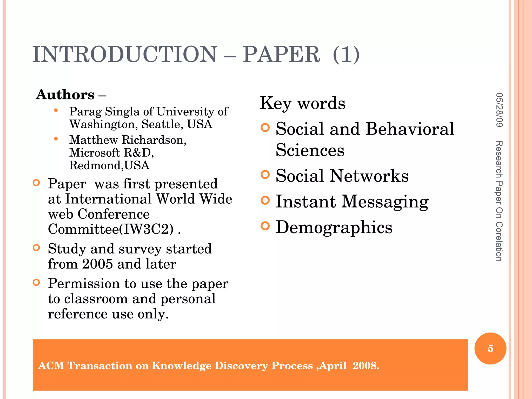 INTRODUCTION – PAPER  (1) Authors  –  Parag Singla of University of Washington, Seattle, USA Matthew Richardson, Microsoft R&D, Redmond,USA Paper  was first presented at International World Wide web Conference Committee(IW3C2) . Study and survey started from 2005 and later Permission to use the paper to classroom and personal reference use only. Key words Social and Behavioral Sciences Social Networks Instant Messaging Demographics ACM Transaction on Knowledge Discovery Process ,April  2008. 06/10/09 Research Paper On Corelation 