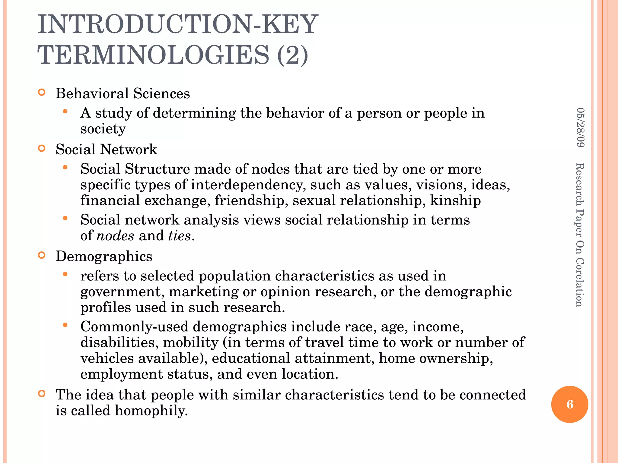 INTRODUCTION-KEY TERMINOLOGIES (2) Behavioral Sciences A study of determining the behavior of a person or people in society Social Network  Social Structure made of nodes that are tied by one or more specific types of interdependency, such as values, visions, ideas, financial exchange, friendship, sexual relationship, kinship Social network analysis views social relationship in terms of  nodes  and  ties .  Demographics refers to selected population characteristics as used in government, marketing or opinion research, or the demographic profiles used in such research.  Commonly-used demographics include race, age, income, disabilities, mobility (in terms of travel time to work or number of vehicles available), educational attainment, home ownership, employment status, and even location.  The idea that people with similar characteristics tend to be connected is called homophily. 06/10/09 Research Paper On Corelation 