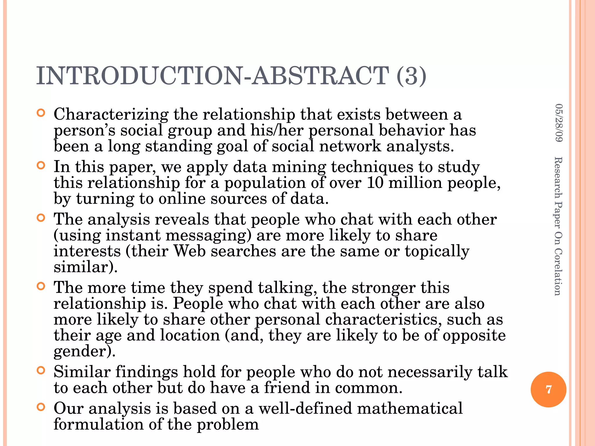 INTRODUCTION-ABSTRACT (3) Characterizing the relationship that exists between a person’s social group and his/her personal behavior has been a long standing goal of social network analysts.  In this paper, we apply data mining techniques to study this relationship for a population of over 10 million people, by turning to online sources of data.  The analysis reveals that people who chat with each other (using instant messaging) are more likely to share interests (their Web searches are the same or topically similar).  The more time they spend talking, the stronger this relationship is. People who chat with each other are also more likely to share other personal characteristics, such as their age and location (and, they are likely to be of opposite gender). Similar findings hold for people who do not necessarily talk to each other but do have a friend in common.  Our analysis is based on a well-defined mathematical formulation of the problem 06/10/09 Research Paper On Corelation 