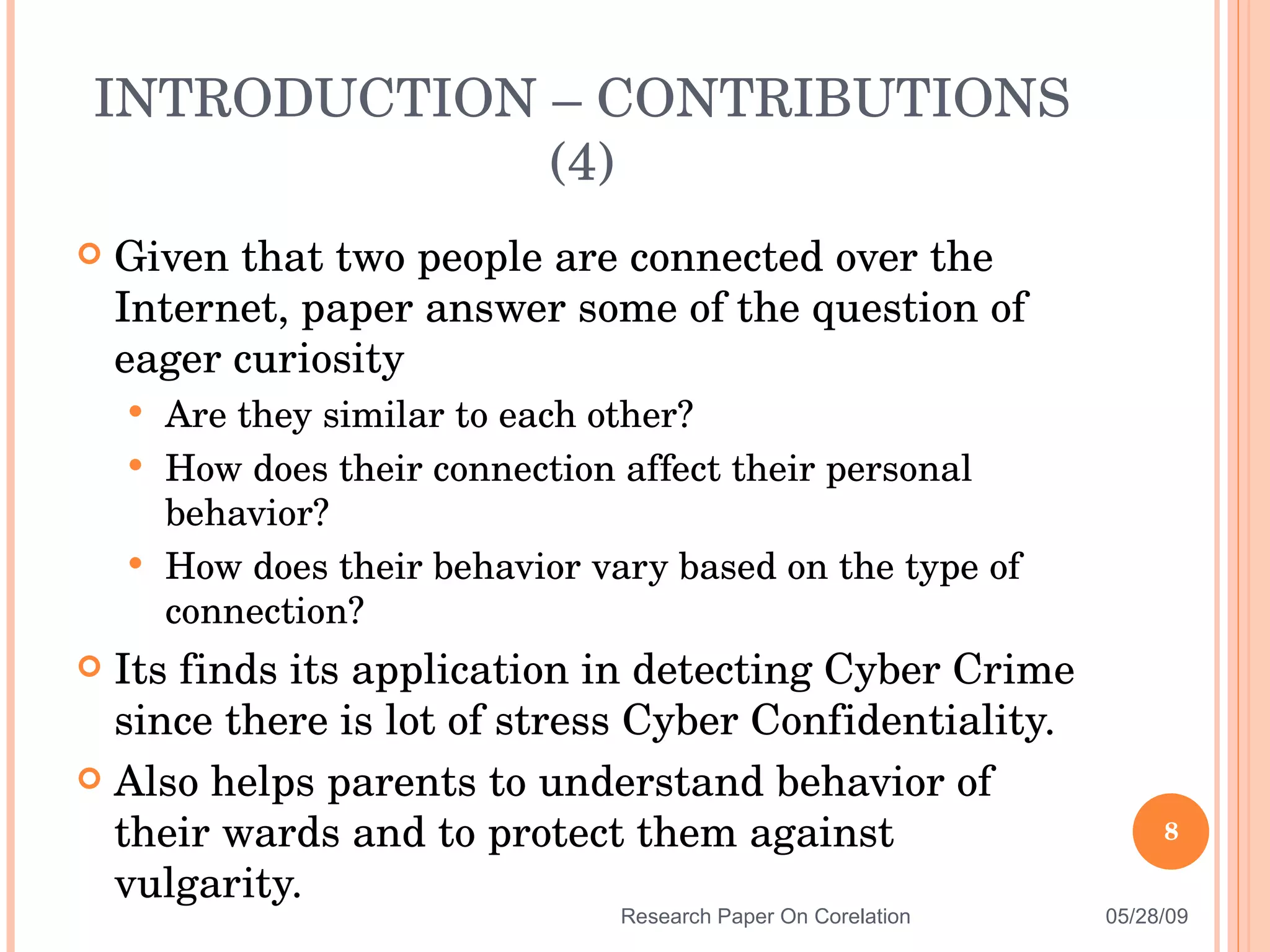 Given that two people are connected over the Internet, paper answer some of the question of eager curiosity  Are they similar to each other? How does their connection affect their personal behavior?  How does their behavior vary based on the type of connection? Its finds its application in detecting Cyber Crime since there is lot of stress Cyber Confidentiality. Also helps parents to understand behavior of their wards and to protect them against vulgarity. INTRODUCTION – CONTRIBUTIONS (4) 06/10/09 Research Paper On Corelation 