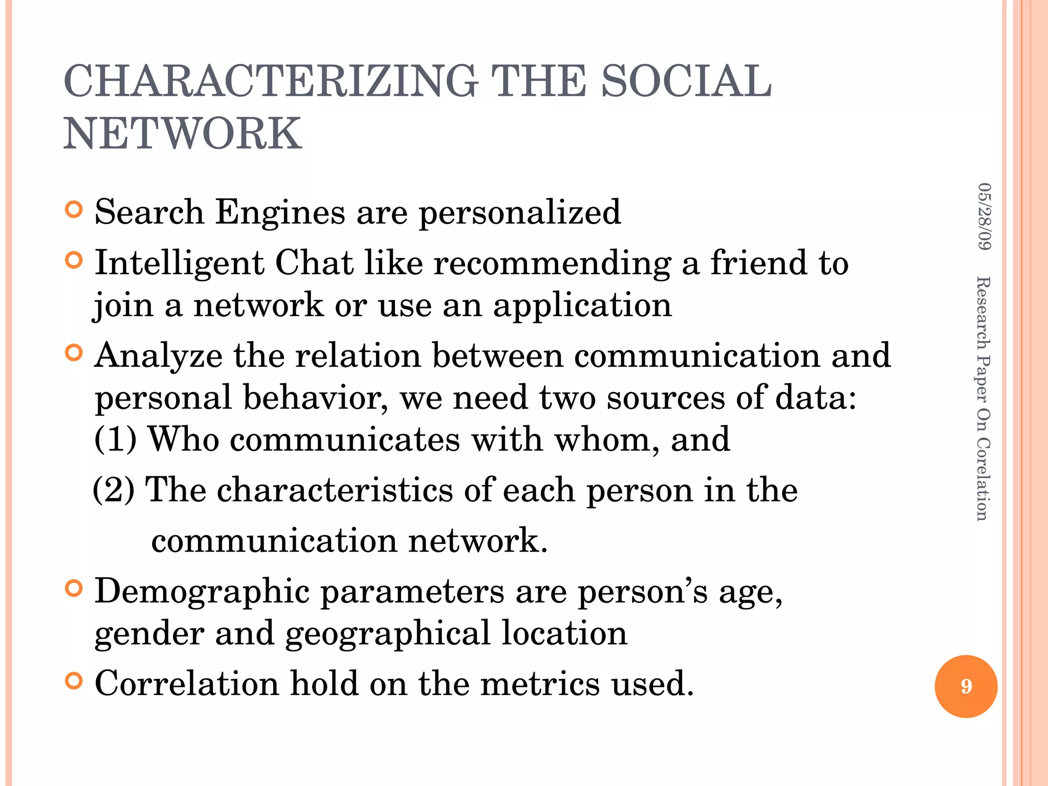 CHARACTERIZING THE SOCIAL NETWORK Search Engines are personalized Intelligent Chat like recommending a friend to join a network or use an application Analyze the relation between communication and personal behavior, we need two sources of data: (1) Who communicates with whom, and  (2) The characteristics of each person in the  communication network. Demographic parameters are person’s age, gender and geographical location Correlation hold on the metrics used. 06/10/09 Research Paper On Corelation 