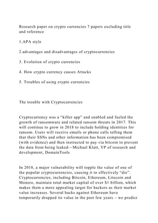 Research paper on crypto currencies 7 papers excluding title
and reference
1.APA style
2.advantages and disadvantages of cryptocurrencies
3. Evolution of crypto currencies
4. How crypto currency causes Attacks
5. Troubles of using crypto currencies
The trouble with Cryptocurrencies
Cryptocurrency was a “killer app” and enabled and fueled the
growth of ransomware and related ransom threats in 2017. This
will continue to grow in 2018 to include holding identities for
ransom. Users will receive emails or phone calls telling them
that their SSNs and other information has been compromised
(with evidence) and then instructed to pay via bitcoin to prevent
the data from being leaked—Michael Klatt, VP of research and
development, DomainTools
In 2018, a major vulnerability will topple the value of one of
the popular cryptocurrencies, causing it to effectively “die”.
Cryptocurrencies, including Bitcoin, Ethereum, Litecoin and
Monero, maintain total market capital of over $1 billion, which
makes them a more appealing target for hackers as their market
value increases. Several hacks against Ethereum have
temporarily dropped its value in the past few years – we predict
 