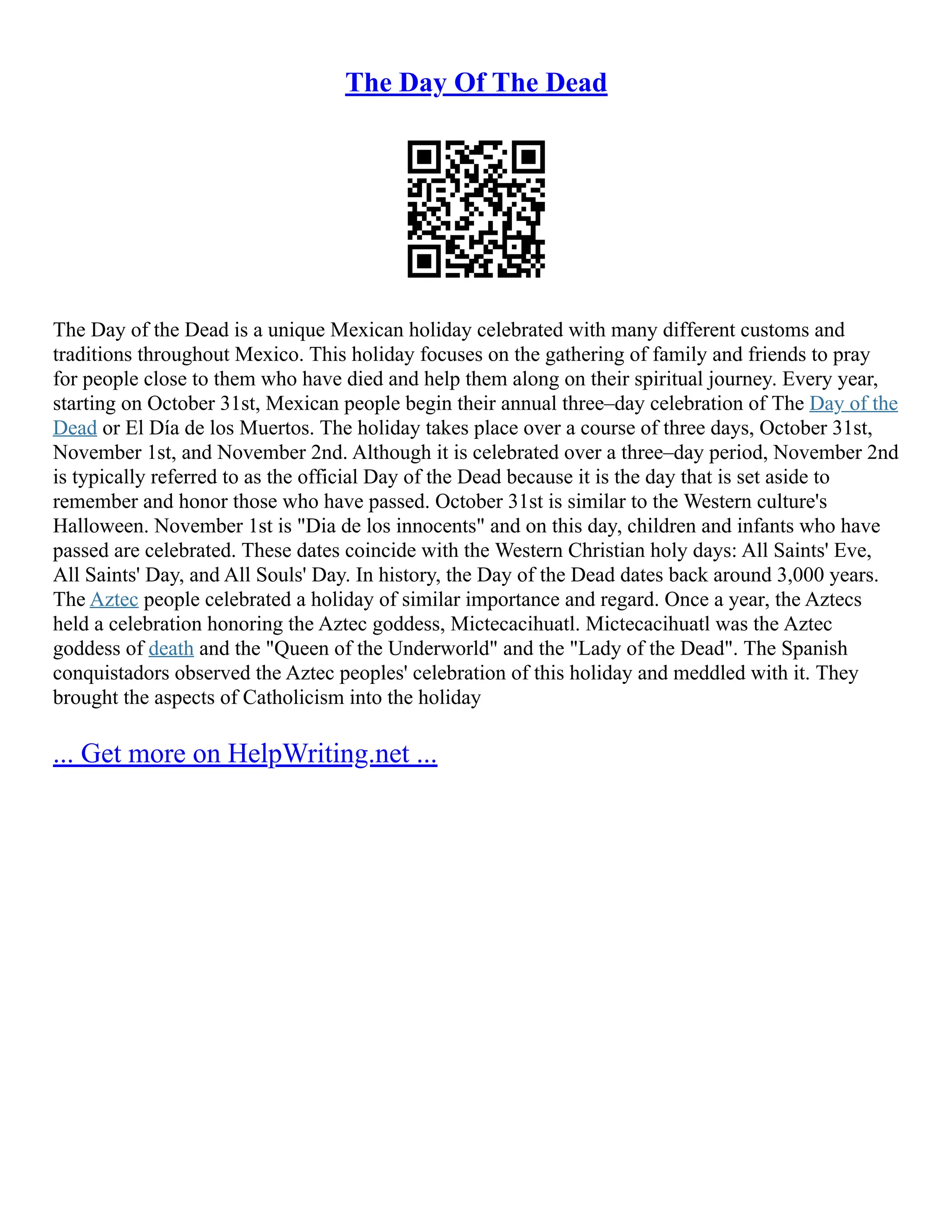 The Day Of The Dead
The Day of the Dead is a unique Mexican holiday celebrated with many different customs and
traditions throughout Mexico. This holiday focuses on the gathering of family and friends to pray
for people close to them who have died and help them along on their spiritual journey. Every year,
starting on October 31st, Mexican people begin their annual three–day celebration of The Day of the
Dead or El Día de los Muertos. The holiday takes place over a course of three days, October 31st,
November 1st, and November 2nd. Although it is celebrated over a three–day period, November 2nd
is typically referred to as the official Day of the Dead because it is the day that is set aside to
remember and honor those who have passed. October 31st is similar to the Western culture's
Halloween. November 1st is "Dia de los innocents" and on this day, children and infants who have
passed are celebrated. These dates coincide with the Western Christian holy days: All Saints' Eve,
All Saints' Day, and All Souls' Day. In history, the Day of the Dead dates back around 3,000 years.
The Aztec people celebrated a holiday of similar importance and regard. Once a year, the Aztecs
held a celebration honoring the Aztec goddess, Mictecacihuatl. Mictecacihuatl was the Aztec
goddess of death and the "Queen of the Underworld" and the "Lady of the Dead". The Spanish
conquistadors observed the Aztec peoples' celebration of this holiday and meddled with it. They
brought the aspects of Catholicism into the holiday
... Get more on HelpWriting.net ...
 