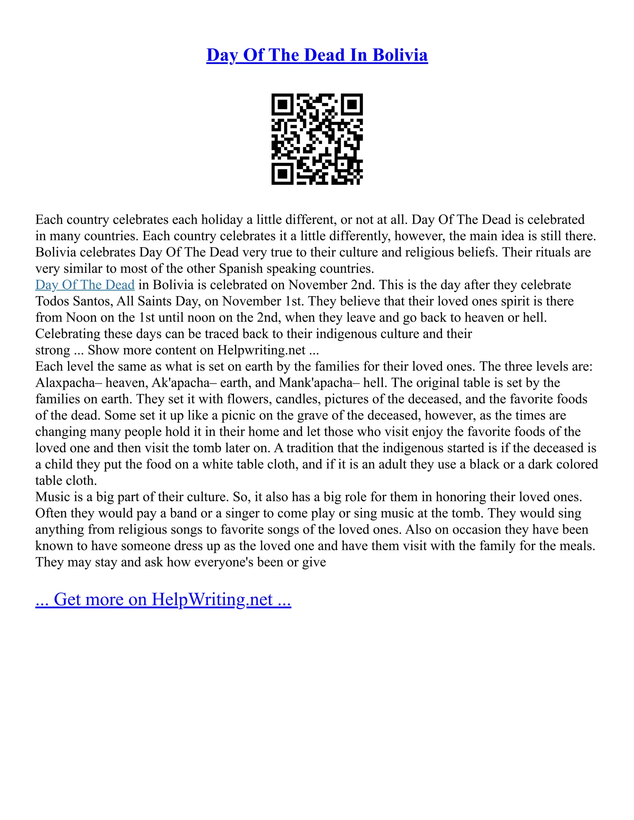 Day Of The Dead In Bolivia
Each country celebrates each holiday a little different, or not at all. Day Of The Dead is celebrated
in many countries. Each country celebrates it a little differently, however, the main idea is still there.
Bolivia celebrates Day Of The Dead very true to their culture and religious beliefs. Their rituals are
very similar to most of the other Spanish speaking countries.
Day Of The Dead in Bolivia is celebrated on November 2nd. This is the day after they celebrate
Todos Santos, All Saints Day, on November 1st. They believe that their loved ones spirit is there
from Noon on the 1st until noon on the 2nd, when they leave and go back to heaven or hell.
Celebrating these days can be traced back to their indigenous culture and their
strong ... Show more content on Helpwriting.net ...
Each level the same as what is set on earth by the families for their loved ones. The three levels are:
Alaxpacha– heaven, Ak'apacha– earth, and Mank'apacha– hell. The original table is set by the
families on earth. They set it with flowers, candles, pictures of the deceased, and the favorite foods
of the dead. Some set it up like a picnic on the grave of the deceased, however, as the times are
changing many people hold it in their home and let those who visit enjoy the favorite foods of the
loved one and then visit the tomb later on. A tradition that the indigenous started is if the deceased is
a child they put the food on a white table cloth, and if it is an adult they use a black or a dark colored
table cloth.
Music is a big part of their culture. So, it also has a big role for them in honoring their loved ones.
Often they would pay a band or a singer to come play or sing music at the tomb. They would sing
anything from religious songs to favorite songs of the loved ones. Also on occasion they have been
known to have someone dress up as the loved one and have them visit with the family for the meals.
They may stay and ask how everyone's been or give
... Get more on HelpWriting.net ...
 