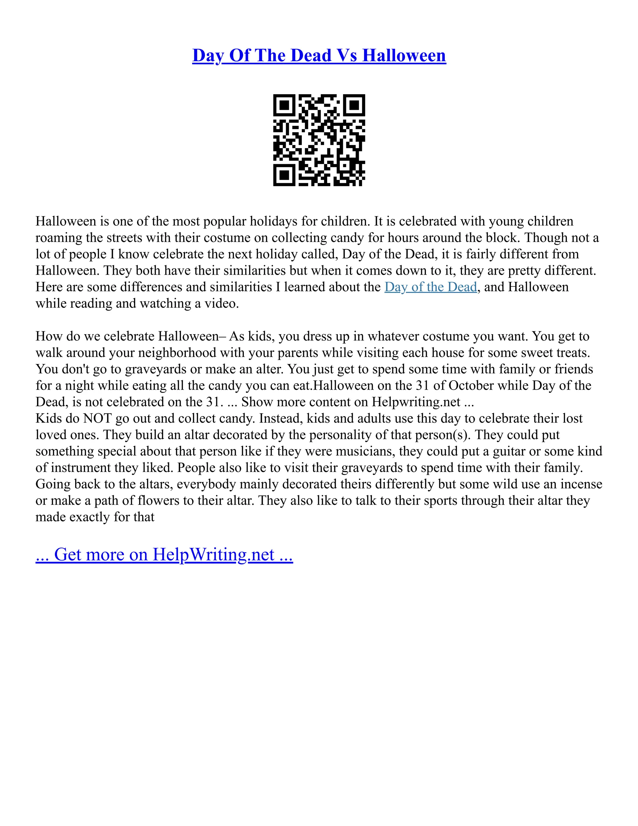 Day Of The Dead Vs Halloween
Halloween is one of the most popular holidays for children. It is celebrated with young children
roaming the streets with their costume on collecting candy for hours around the block. Though not a
lot of people I know celebrate the next holiday called, Day of the Dead, it is fairly different from
Halloween. They both have their similarities but when it comes down to it, they are pretty different.
Here are some differences and similarities I learned about the Day of the Dead, and Halloween
while reading and watching a video.
How do we celebrate Halloween– As kids, you dress up in whatever costume you want. You get to
walk around your neighborhood with your parents while visiting each house for some sweet treats.
You don't go to graveyards or make an alter. You just get to spend some time with family or friends
for a night while eating all the candy you can eat.Halloween on the 31 of October while Day of the
Dead, is not celebrated on the 31. ... Show more content on Helpwriting.net ...
Kids do NOT go out and collect candy. Instead, kids and adults use this day to celebrate their lost
loved ones. They build an altar decorated by the personality of that person(s). They could put
something special about that person like if they were musicians, they could put a guitar or some kind
of instrument they liked. People also like to visit their graveyards to spend time with their family.
Going back to the altars, everybody mainly decorated theirs differently but some wild use an incense
or make a path of flowers to their altar. They also like to talk to their sports through their altar they
made exactly for that
... Get more on HelpWriting.net ...
 