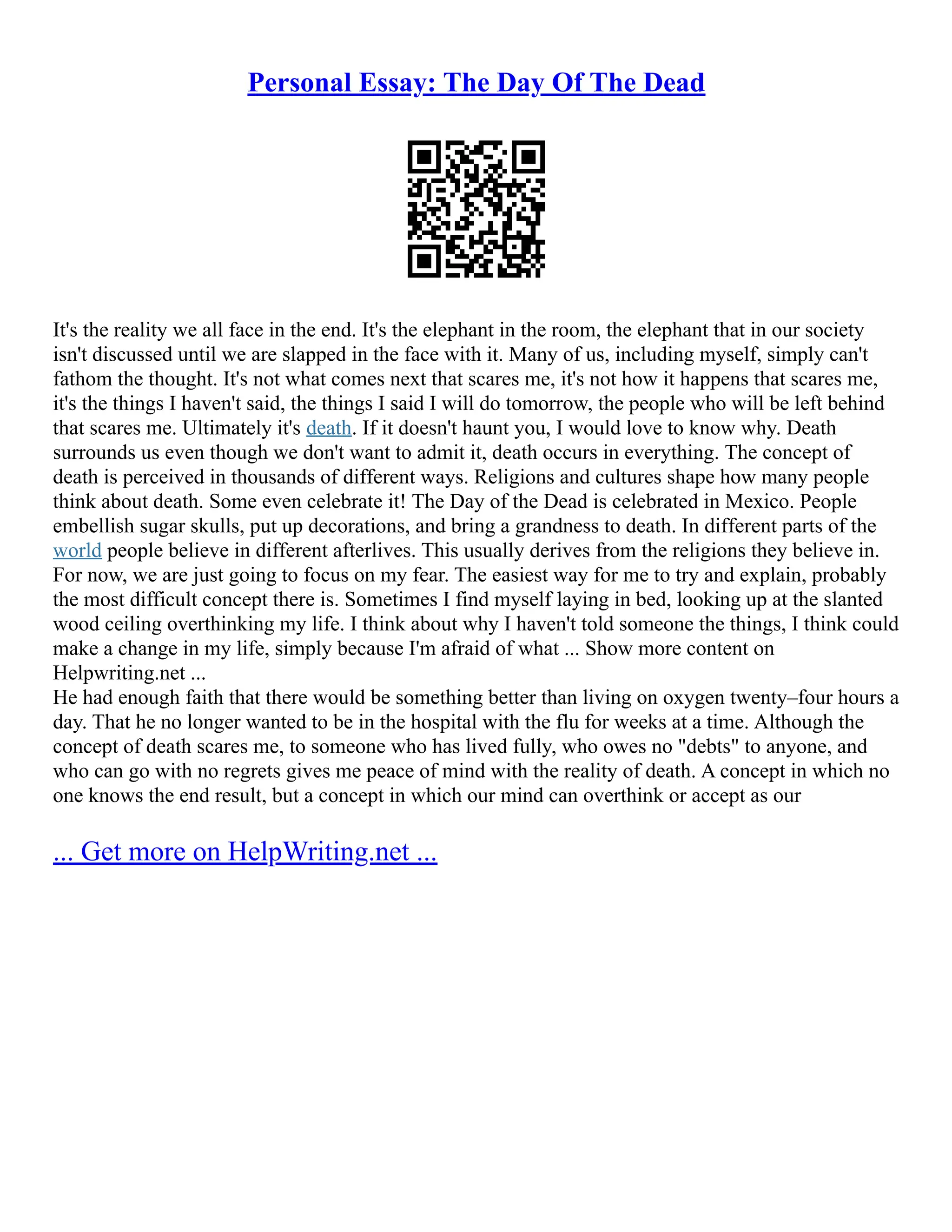 Personal Essay: The Day Of The Dead
It's the reality we all face in the end. It's the elephant in the room, the elephant that in our society
isn't discussed until we are slapped in the face with it. Many of us, including myself, simply can't
fathom the thought. It's not what comes next that scares me, it's not how it happens that scares me,
it's the things I haven't said, the things I said I will do tomorrow, the people who will be left behind
that scares me. Ultimately it's death. If it doesn't haunt you, I would love to know why. Death
surrounds us even though we don't want to admit it, death occurs in everything. The concept of
death is perceived in thousands of different ways. Religions and cultures shape how many people
think about death. Some even celebrate it! The Day of the Dead is celebrated in Mexico. People
embellish sugar skulls, put up decorations, and bring a grandness to death. In different parts of the
world people believe in different afterlives. This usually derives from the religions they believe in.
For now, we are just going to focus on my fear. The easiest way for me to try and explain, probably
the most difficult concept there is. Sometimes I find myself laying in bed, looking up at the slanted
wood ceiling overthinking my life. I think about why I haven't told someone the things, I think could
make a change in my life, simply because I'm afraid of what ... Show more content on
Helpwriting.net ...
He had enough faith that there would be something better than living on oxygen twenty–four hours a
day. That he no longer wanted to be in the hospital with the flu for weeks at a time. Although the
concept of death scares me, to someone who has lived fully, who owes no "debts" to anyone, and
who can go with no regrets gives me peace of mind with the reality of death. A concept in which no
one knows the end result, but a concept in which our mind can overthink or accept as our
... Get more on HelpWriting.net ...
 