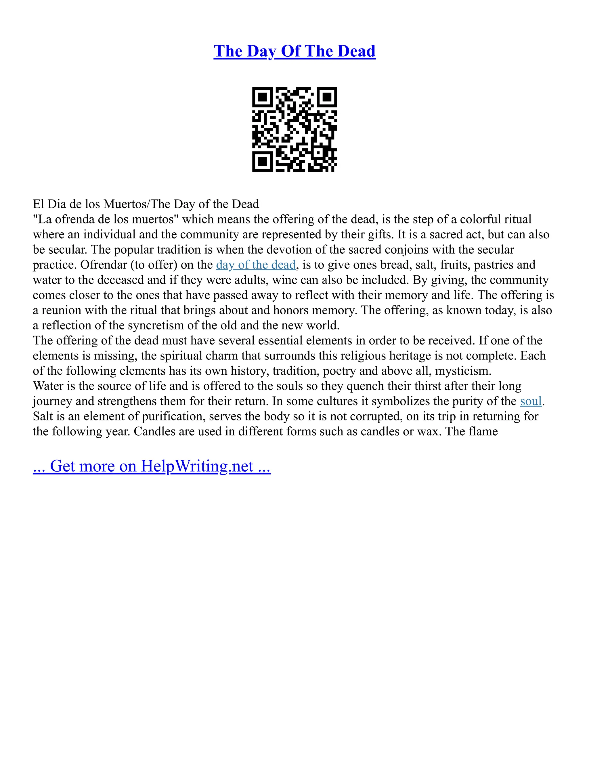 The Day Of The Dead
El Dia de los Muertos/The Day of the Dead
"La ofrenda de los muertos" which means the offering of the dead, is the step of a colorful ritual
where an individual and the community are represented by their gifts. It is a sacred act, but can also
be secular. The popular tradition is when the devotion of the sacred conjoins with the secular
practice. Ofrendar (to offer) on the day of the dead, is to give ones bread, salt, fruits, pastries and
water to the deceased and if they were adults, wine can also be included. By giving, the community
comes closer to the ones that have passed away to reflect with their memory and life. The offering is
a reunion with the ritual that brings about and honors memory. The offering, as known today, is also
a reflection of the syncretism of the old and the new world.
The offering of the dead must have several essential elements in order to be received. If one of the
elements is missing, the spiritual charm that surrounds this religious heritage is not complete. Each
of the following elements has its own history, tradition, poetry and above all, mysticism.
Water is the source of life and is offered to the souls so they quench their thirst after their long
journey and strengthens them for their return. In some cultures it symbolizes the purity of the soul.
Salt is an element of purification, serves the body so it is not corrupted, on its trip in returning for
the following year. Candles are used in different forms such as candles or wax. The flame
... Get more on HelpWriting.net ...
 