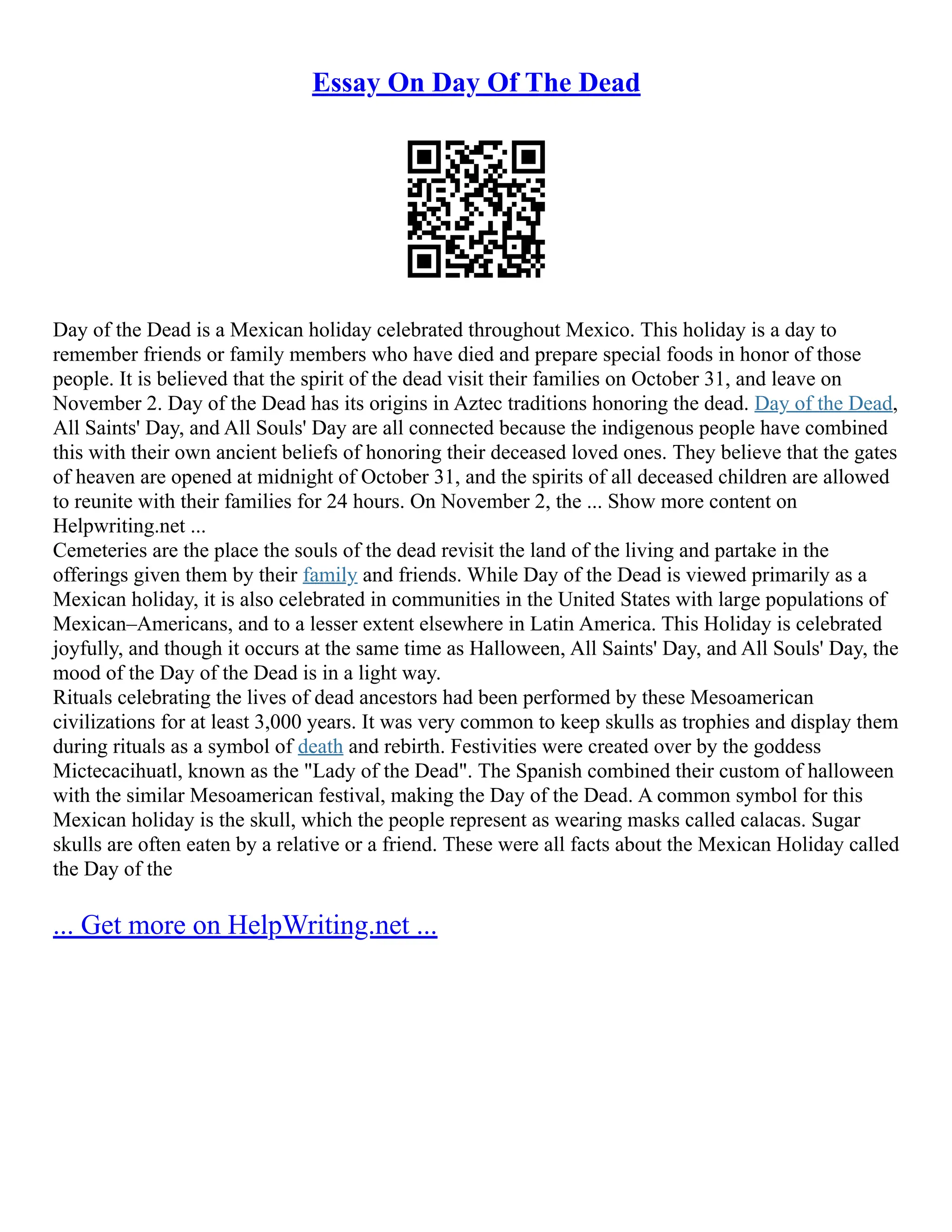 Essay On Day Of The Dead
Day of the Dead is a Mexican holiday celebrated throughout Mexico. This holiday is a day to
remember friends or family members who have died and prepare special foods in honor of those
people. It is believed that the spirit of the dead visit their families on October 31, and leave on
November 2. Day of the Dead has its origins in Aztec traditions honoring the dead. Day of the Dead,
All Saints' Day, and All Souls' Day are all connected because the indigenous people have combined
this with their own ancient beliefs of honoring their deceased loved ones. They believe that the gates
of heaven are opened at midnight of October 31, and the spirits of all deceased children are allowed
to reunite with their families for 24 hours. On November 2, the ... Show more content on
Helpwriting.net ...
Cemeteries are the place the souls of the dead revisit the land of the living and partake in the
offerings given them by their family and friends. While Day of the Dead is viewed primarily as a
Mexican holiday, it is also celebrated in communities in the United States with large populations of
Mexican–Americans, and to a lesser extent elsewhere in Latin America. This Holiday is celebrated
joyfully, and though it occurs at the same time as Halloween, All Saints' Day, and All Souls' Day, the
mood of the Day of the Dead is in a light way.
Rituals celebrating the lives of dead ancestors had been performed by these Mesoamerican
civilizations for at least 3,000 years. It was very common to keep skulls as trophies and display them
during rituals as a symbol of death and rebirth. Festivities were created over by the goddess
Mictecacihuatl, known as the "Lady of the Dead". The Spanish combined their custom of halloween
with the similar Mesoamerican festival, making the Day of the Dead. A common symbol for this
Mexican holiday is the skull, which the people represent as wearing masks called calacas. Sugar
skulls are often eaten by a relative or a friend. These were all facts about the Mexican Holiday called
the Day of the
... Get more on HelpWriting.net ...
 