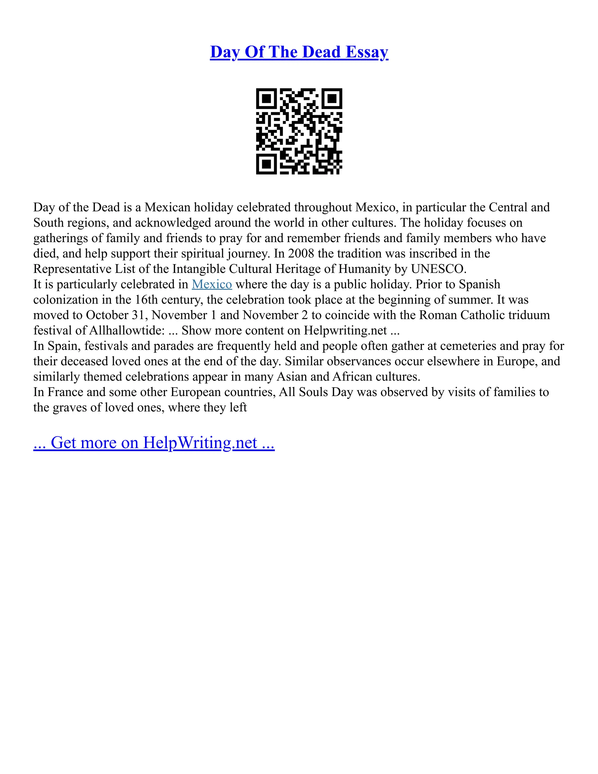 Day Of The Dead Essay
Day of the Dead is a Mexican holiday celebrated throughout Mexico, in particular the Central and
South regions, and acknowledged around the world in other cultures. The holiday focuses on
gatherings of family and friends to pray for and remember friends and family members who have
died, and help support their spiritual journey. In 2008 the tradition was inscribed in the
Representative List of the Intangible Cultural Heritage of Humanity by UNESCO.
It is particularly celebrated in Mexico where the day is a public holiday. Prior to Spanish
colonization in the 16th century, the celebration took place at the beginning of summer. It was
moved to October 31, November 1 and November 2 to coincide with the Roman Catholic triduum
festival of Allhallowtide: ... Show more content on Helpwriting.net ...
In Spain, festivals and parades are frequently held and people often gather at cemeteries and pray for
their deceased loved ones at the end of the day. Similar observances occur elsewhere in Europe, and
similarly themed celebrations appear in many Asian and African cultures.
In France and some other European countries, All Souls Day was observed by visits of families to
the graves of loved ones, where they left
... Get more on HelpWriting.net ...
 
