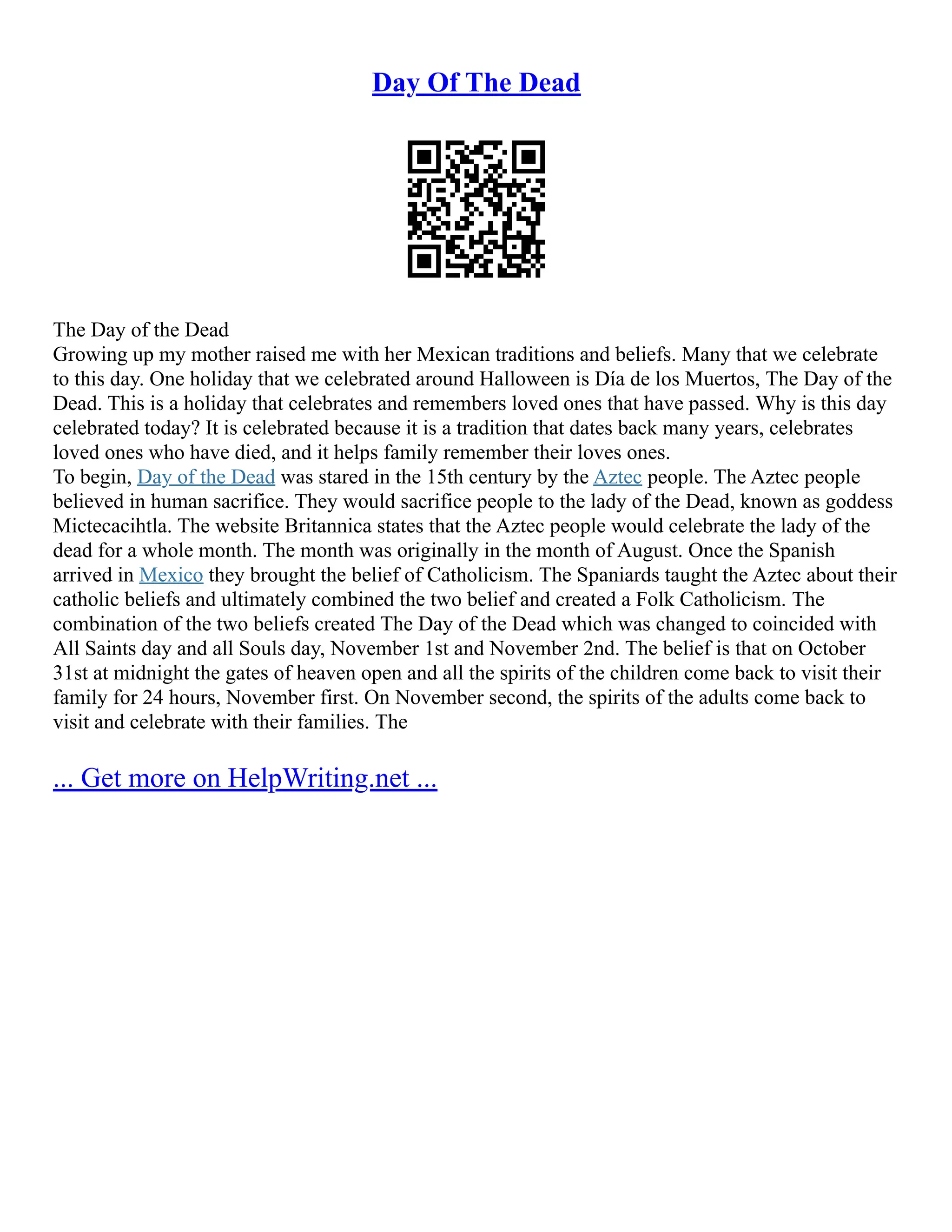 Day Of The Dead
The Day of the Dead
Growing up my mother raised me with her Mexican traditions and beliefs. Many that we celebrate
to this day. One holiday that we celebrated around Halloween is Día de los Muertos, The Day of the
Dead. This is a holiday that celebrates and remembers loved ones that have passed. Why is this day
celebrated today? It is celebrated because it is a tradition that dates back many years, celebrates
loved ones who have died, and it helps family remember their loves ones.
To begin, Day of the Dead was stared in the 15th century by the Aztec people. The Aztec people
believed in human sacrifice. They would sacrifice people to the lady of the Dead, known as goddess
Mictecacihtla. The website Britannica states that the Aztec people would celebrate the lady of the
dead for a whole month. The month was originally in the month of August. Once the Spanish
arrived in Mexico they brought the belief of Catholicism. The Spaniards taught the Aztec about their
catholic beliefs and ultimately combined the two belief and created a Folk Catholicism. The
combination of the two beliefs created The Day of the Dead which was changed to coincided with
All Saints day and all Souls day, November 1st and November 2nd. The belief is that on October
31st at midnight the gates of heaven open and all the spirits of the children come back to visit their
family for 24 hours, November first. On November second, the spirits of the adults come back to
visit and celebrate with their families. The
... Get more on HelpWriting.net ...
 