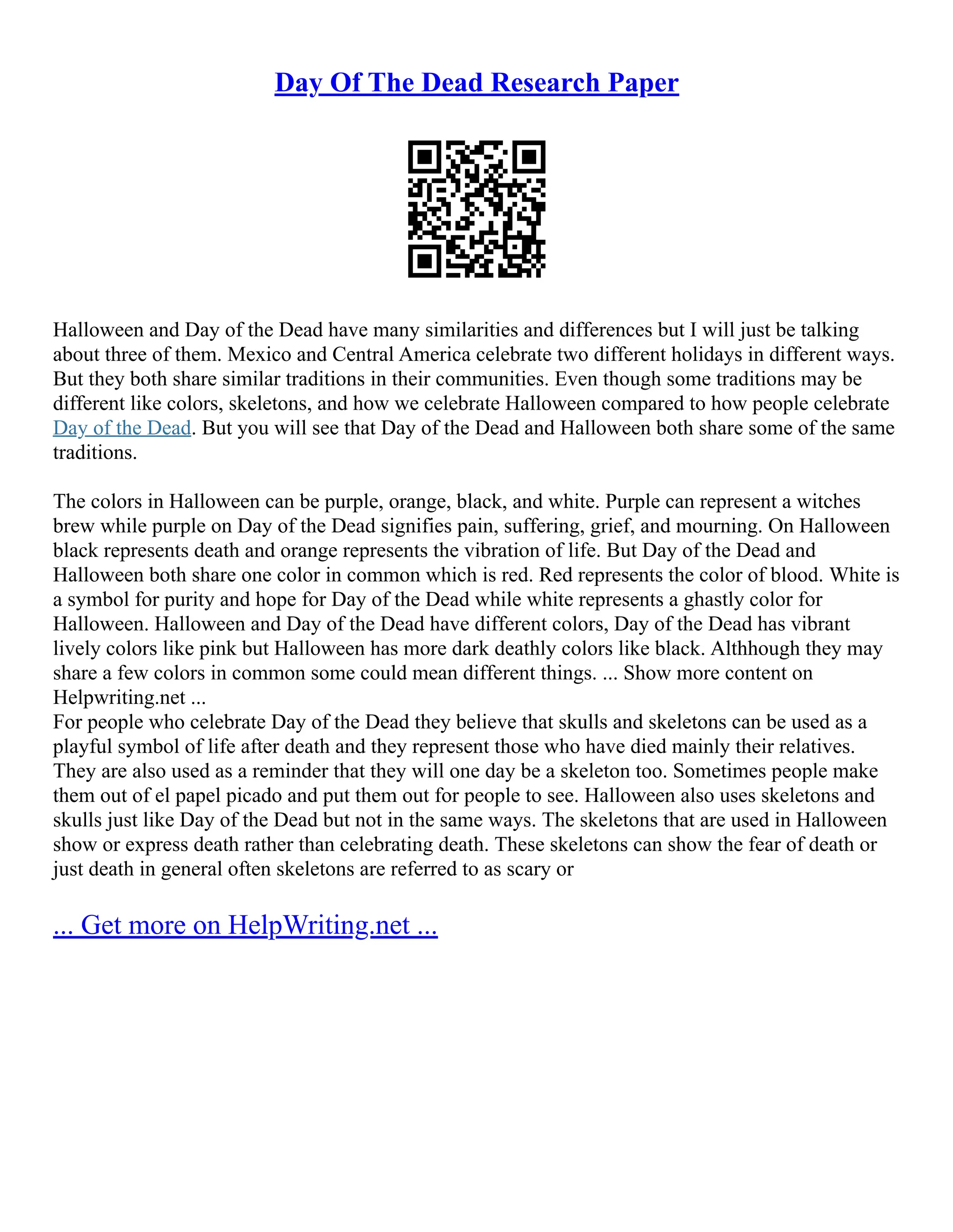 Day Of The Dead Research Paper
Halloween and Day of the Dead have many similarities and differences but I will just be talking
about three of them. Mexico and Central America celebrate two different holidays in different ways.
But they both share similar traditions in their communities. Even though some traditions may be
different like colors, skeletons, and how we celebrate Halloween compared to how people celebrate
Day of the Dead. But you will see that Day of the Dead and Halloween both share some of the same
traditions.
The colors in Halloween can be purple, orange, black, and white. Purple can represent a witches
brew while purple on Day of the Dead signifies pain, suffering, grief, and mourning. On Halloween
black represents death and orange represents the vibration of life. But Day of the Dead and
Halloween both share one color in common which is red. Red represents the color of blood. White is
a symbol for purity and hope for Day of the Dead while white represents a ghastly color for
Halloween. Halloween and Day of the Dead have different colors, Day of the Dead has vibrant
lively colors like pink but Halloween has more dark deathly colors like black. Althhough they may
share a few colors in common some could mean different things. ... Show more content on
Helpwriting.net ...
For people who celebrate Day of the Dead they believe that skulls and skeletons can be used as a
playful symbol of life after death and they represent those who have died mainly their relatives.
They are also used as a reminder that they will one day be a skeleton too. Sometimes people make
them out of el papel picado and put them out for people to see. Halloween also uses skeletons and
skulls just like Day of the Dead but not in the same ways. The skeletons that are used in Halloween
show or express death rather than celebrating death. These skeletons can show the fear of death or
just death in general often skeletons are referred to as scary or
... Get more on HelpWriting.net ...
 