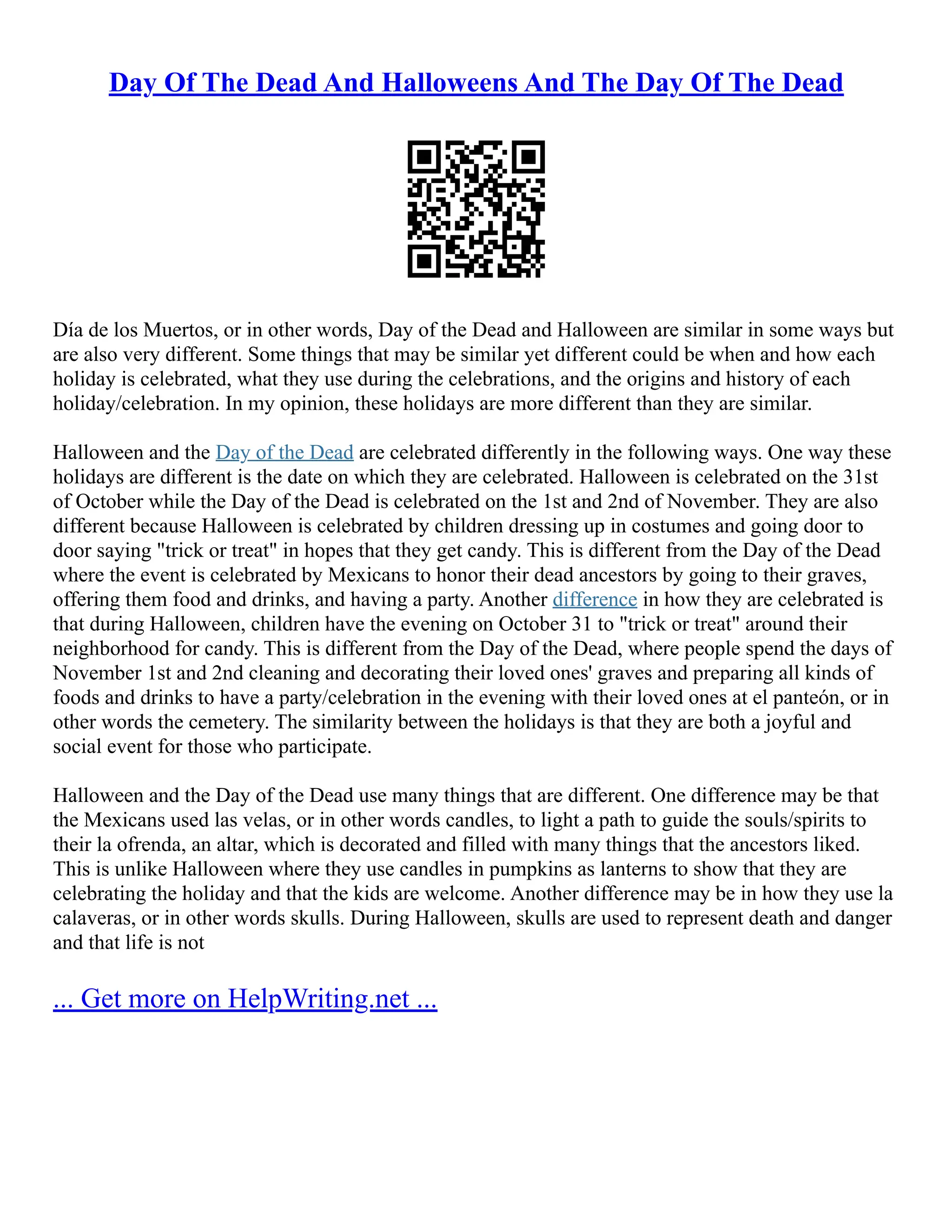 Day Of The Dead And Halloweens And The Day Of The Dead
Día de los Muertos, or in other words, Day of the Dead and Halloween are similar in some ways but
are also very different. Some things that may be similar yet different could be when and how each
holiday is celebrated, what they use during the celebrations, and the origins and history of each
holiday/celebration. In my opinion, these holidays are more different than they are similar.
Halloween and the Day of the Dead are celebrated differently in the following ways. One way these
holidays are different is the date on which they are celebrated. Halloween is celebrated on the 31st
of October while the Day of the Dead is celebrated on the 1st and 2nd of November. They are also
different because Halloween is celebrated by children dressing up in costumes and going door to
door saying "trick or treat" in hopes that they get candy. This is different from the Day of the Dead
where the event is celebrated by Mexicans to honor their dead ancestors by going to their graves,
offering them food and drinks, and having a party. Another difference in how they are celebrated is
that during Halloween, children have the evening on October 31 to "trick or treat" around their
neighborhood for candy. This is different from the Day of the Dead, where people spend the days of
November 1st and 2nd cleaning and decorating their loved ones' graves and preparing all kinds of
foods and drinks to have a party/celebration in the evening with their loved ones at el panteón, or in
other words the cemetery. The similarity between the holidays is that they are both a joyful and
social event for those who participate.
Halloween and the Day of the Dead use many things that are different. One difference may be that
the Mexicans used las velas, or in other words candles, to light a path to guide the souls/spirits to
their la ofrenda, an altar, which is decorated and filled with many things that the ancestors liked.
This is unlike Halloween where they use candles in pumpkins as lanterns to show that they are
celebrating the holiday and that the kids are welcome. Another difference may be in how they use la
calaveras, or in other words skulls. During Halloween, skulls are used to represent death and danger
and that life is not
... Get more on HelpWriting.net ...
 