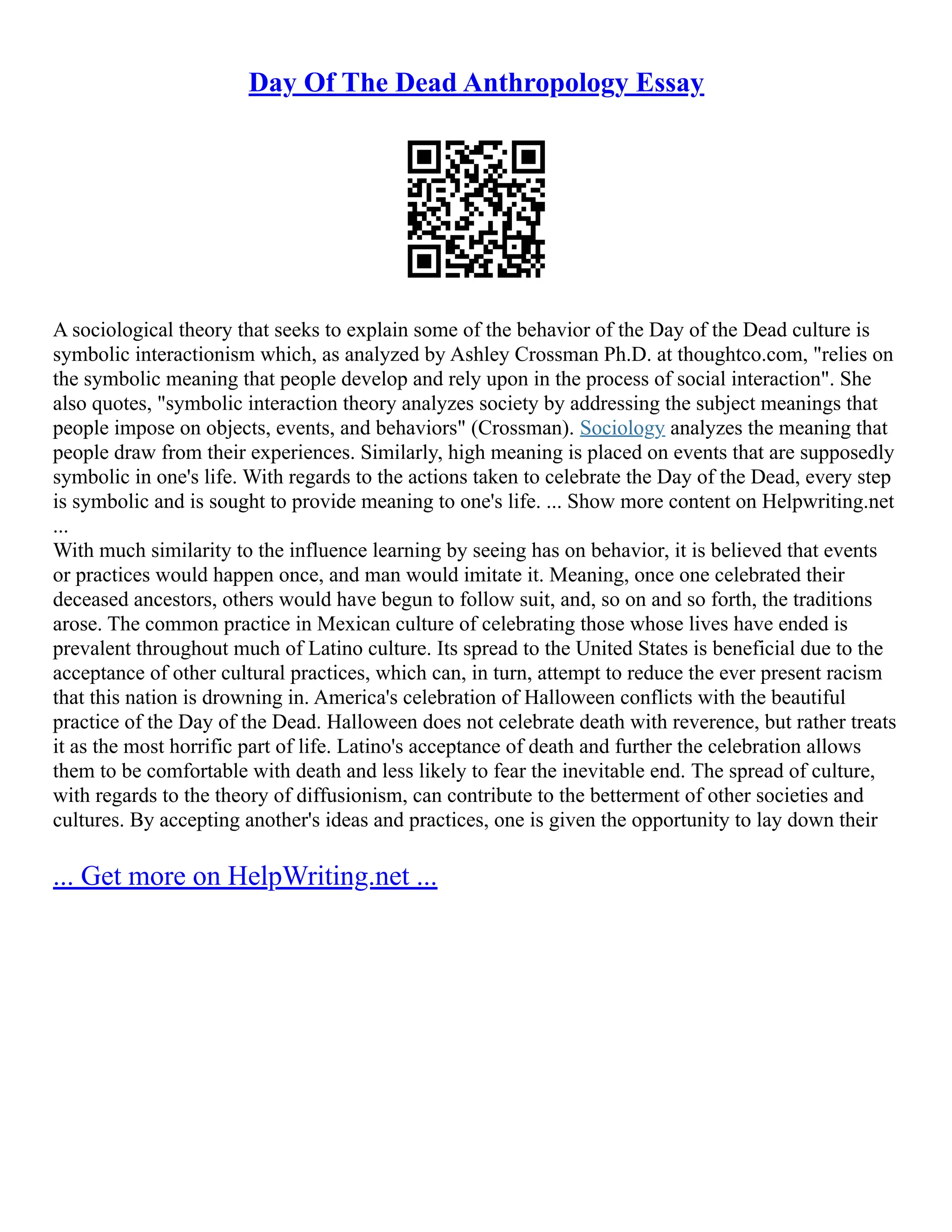 Day Of The Dead Anthropology Essay
A sociological theory that seeks to explain some of the behavior of the Day of the Dead culture is
symbolic interactionism which, as analyzed by Ashley Crossman Ph.D. at thoughtco.com, "relies on
the symbolic meaning that people develop and rely upon in the process of social interaction". She
also quotes, "symbolic interaction theory analyzes society by addressing the subject meanings that
people impose on objects, events, and behaviors" (Crossman). Sociology analyzes the meaning that
people draw from their experiences. Similarly, high meaning is placed on events that are supposedly
symbolic in one's life. With regards to the actions taken to celebrate the Day of the Dead, every step
is symbolic and is sought to provide meaning to one's life. ... Show more content on Helpwriting.net
...
With much similarity to the influence learning by seeing has on behavior, it is believed that events
or practices would happen once, and man would imitate it. Meaning, once one celebrated their
deceased ancestors, others would have begun to follow suit, and, so on and so forth, the traditions
arose. The common practice in Mexican culture of celebrating those whose lives have ended is
prevalent throughout much of Latino culture. Its spread to the United States is beneficial due to the
acceptance of other cultural practices, which can, in turn, attempt to reduce the ever present racism
that this nation is drowning in. America's celebration of Halloween conflicts with the beautiful
practice of the Day of the Dead. Halloween does not celebrate death with reverence, but rather treats
it as the most horrific part of life. Latino's acceptance of death and further the celebration allows
them to be comfortable with death and less likely to fear the inevitable end. The spread of culture,
with regards to the theory of diffusionism, can contribute to the betterment of other societies and
cultures. By accepting another's ideas and practices, one is given the opportunity to lay down their
... Get more on HelpWriting.net ...
 