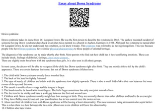 Essay about Down Syndrome
Down syndrome
Down syndrome takes its name from Dr. Langdon Down. He was the first person to describe the syndrome in 1866. The earliest recorded incident of
someone having Down syndrome dates back to an altar piece painted in a church in Aachen, Germany in 1504. Although the syndrome is named after
Dr Langdon Down, he did not understand the condition, as we know it today. Thesyndrome was referred to as having mongolism. This was because
people who have Down syndrome have similar physical characteristics to those people of oriental heritage.
The diagnosis of the syndrome can be made shortly after birth. Most parents who find out their child has it have conflicting emotions. These can
include shock, feelings of disbelief, feelings...show more content...
There are slightly more boys born with the syndrome than girls. It is also seen in all ethnic groups.
In most cases, the doctor will be able to recognize if the child has Down syndrome right after birth. They are mostly able to tell by the child's
appreance. There are certain features that some, but not all Down syndrome children have.
1. The child with Down syndrome usually has a rounded face.
2. The back of the head is slightly flattened.
3. The eyes of nearly all children and adults with the syndrome slant slightly upwards. There is also a small fold of skin that runs between the inner
corner of the eye and the nose.
4. The mouth is smaller than average and the tongue is larger.
5. The hands tend to be board with short fingers. The little finger sometimes has only one joint instead of two.
6. The feet tend to be stubby and have a wide gap between the first and second toes.
7. Children with Down syndrome usually weigh less than average at birth. They are normally shorter than other children and tend to be overweight.
8. They have flabby muscle tone and poor coordination due to less control over the motor nerves.
9. About one third of children born with Down syndrome will be having a heart abnormality. The most common being atrioventricular septal defect.
This is when there is a hole between the two atria. About one in six children will have this abnormality.
10. Children also have vision
 
