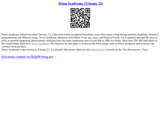 Down Syndrome (Trisomy 21)
Down Syndrome (otherwise called Trisomy 21) is the most widely recognized hereditary issues that causes a long lasting scholarly disability, formative
postponements and different issues. Down Syndrome influences individuals of any age, races, and financial levels. It is a standout amongst the most as
often as possible happening chromosomal variations from the norm, happening once in each 800 to 1000 live births. More than 350, 000 individuals in
the United States alone have Down Syndrome. My objective for this paper is to discuss the three unique sorts of Down Syndrome and to discuss the
contrasts between them.
Down Syndrome is also known as Trisomy 21, is a disorder that occurs when an extra chromosome is present on the 21st chromosome. There
Get more content on HelpWriting.net
 