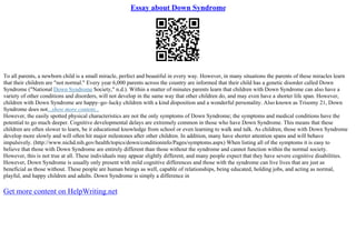Essay about Down Syndrome
To all parents, a newborn child is a small miracle, perfect and beautiful in every way. However, in many situations the parents of these miracles learn
that their children are "not normal." Every year 6,000 parents across the country are informed that their child has a genetic disorder called Down
Syndrome ("National Down Syndrome Society," n.d.). Within a matter of minutes parents learn that children with Down Syndrome can also have a
variety of other conditions and disorders, will not develop in the same way that other children do, and may even have a shorter life span. However,
children with Down Syndrome are happy–go–lucky children with a kind disposition and a wonderful personality. Also known as Trisomy 21, Down
Syndrome does not...show more content...
However, the easily spotted physical characteristics are not the only symptoms of Down Syndrome; the symptoms and medical conditions have the
potential to go much deeper. Cognitive developmental delays are extremely common in those who have Down Syndrome. This means that these
children are often slower to learn, be it educational knowledge from school or even learning to walk and talk. As children, those with Down Syndrome
develop more slowly and will often hit major milestones after other children. In addition, many have shorter attention spans and will behave
impulsively. (http://www.nichd.nih.gov/health/topics/down/conditioninfo/Pages/symptoms.aspx) When listing all of the symptoms it is easy to
believe that those with Down Syndrome are entirely different than those without the syndrome and cannot function within the normal society.
However, this is not true at all. These individuals may appear slightly different, and many people expect that they have severe cognitive disabilities.
However, Down Syndrome is usually only present with mild cognitive differences and those with the syndrome can live lives that are just as
beneficial as those without. These people are human beings as well, capable of relationships, being educated, holding jobs, and acting as normal,
playful, and happy children and adults. Down Syndrome is simply a difference in
Get more content on HelpWriting.net
 