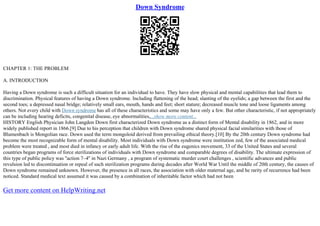 Down Syndrome
CHAPTER 1: THE PROBLEM
A. INTRODUCTION
Having a Down syndrome is such a difficult situation for an individual to have. They have slow physical and mental capabilities that lead them to
discrimination. Physical features of having a Down syndrome. Including flattening of the head; slanting of the eyelids; a gap between the first and the
second toes; a depressed nasal bridge; relatively small ears, mouth, hands and feet; short stature; decreased muscle tone and loose ligaments among
others. Not every child with Down syndrome has all of these characteristics and some may have only a few. But other characteristic, if not appropriately
can be including hearing deficits, congenital disease, eye abnormalities,...show more content...
HISTORY English Physician John Langdon Down first characterized Down syndrome as a distinct form of Mental disability in 1862, and in more
widely published report in 1866.[9] Due to his perception that children with Down syndrome shared physical facial similarities with those of
Blumenbach is Mongolian race. Down used the term mongoloid derived from prevailing ethical theory.[10] By the 20th century Down syndrome had
become the most recognizable form of mental disability. Most individuals with Down syndrome were institution zed, few of the associated medical
problem were treated , and most died in infancy or early adult life. With the rise of the eugenics movement, 33 of the United States and several
countries began programs of force sterilizations of individuals with Down syndrome and comparable degrees of disability. The ultimate expression of
this type of public policy was ''action 7–4'' in Nazi Germany , a program of systematic murder court challenges , scientific advances and public
revulsion led to discontinuation or repeal of such sterilization programs during decades after World War Until the middle of 20th century, the causes of
Down syndrome remained unknown. However, the presence in all races, the association with older maternal age, and he rarity of recurrence had been
noticed. Standard medical text assumed it was caused by a combination of inheritable factor which had not been
Get more content on HelpWriting.net
 
