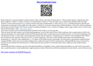 Down Syndrome Essay
Down syndrome is a genetic disorder in which a person is born with an extra copy of chromosome 21. There are three genetic variations that cause
Down syndrome: Trisomy 21, Mosaic Trisomy 21 or Translocation Trisomy 21. There are many ways in which theses disorders affect the body.
Trisomy 21 occurs when an egg or sperm comes in with an extra copy of chromosome 21, then, once an embryo is formed and starts to develop, the
chromosome is replicated in every single cell of the embryo. Trisomy 21 is the most common type of Down syndrome. About 92% of Down syndrome
patients have this type. People with Trisomy usually have physical problems. Mosaic Trisomy 21 happens when an egg or sperm come in with an extra
copy of chromosome 21, then,...show more content...
Also, there is a greater risk of a child having Down syndrome if the mother is over 35 years old.
There are three ways that a mother can be tested during pregnancy to see if their child will have Down syndrome. One is amniocentesis, which is the
removal and analysis of a small sample of fetal cells from the amniotic fluid. Amniocentesis can not be done until the 14–18th week of pregnancy and
with this process there is a lower risk of miscarriage than with the other two processes. Another process is chorionic villus sampling (CVS), which is
the extraction of a tiny amount of fetal tissue at 9 to 11 weeks of pregnancy. The tissue is then tested for the presence of extra material from
chromosome 21. Chorionic villus sampling has a 1–2% chance of the mother having a miscarriage. The last process is percutaneous umbilical blood
sampling (PUBS), which is the most accurate method used to confirm the results of CVS or amniocentesis. During PUBS the tissue is tested for the
presence of extra material from chromosome 21. PUBS cannot be done until the 18–22nd week and it carries a high risk of the mother having a
miscarriage.
A person that has Down syndrome may have some physical problems or disabilities. Some common physical problems are: short necks, poor muscle
tone, a small head and an overall smaller body. Approximately one third of babies born with Down syndrome have heart defects, most of which are now
Get more content on HelpWriting.net
 