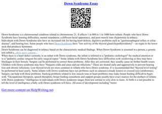 Down Syndrome Essay
Down Syndrome is a chromosomal condition related to chromosome 21. It affects 1 in 800 to 1 in 1000 born infants. People who have Down
Syndrome have learning difficulties, mental retardation, a different facial appearance, and poor muscle tone (hypotonia) in infancy.
Individuals with Down Syndrome also have an increased risk for having heart defects, digestive problems such as "gastroesophageal reflux or celiac
disease", and hearing loss. Some people who have Down Syndrome have "low activity of the thyroid gland (hypothyroidism)" – an organ in the lower
neck that produces hormones.
Down Syndrome can be diagnosed in infancy based on the characteristic medical findings. When Down Syndrome is assumed in a person, a genetic
test called a...show more content...
When there is a heart defect currently in an infant with Down syndrome, the infant is referred to a "pediatric cardiologist" for medical attention or
to a "pediatric cardiac surgeon for early surgical repair." Some infants with Down Syndrome have difficulties with swallowing or they may have
blockages in their bowels. Surgery can be performed to correct these problems. After they are corrected, they usually cause no further health issues.
Children with Down syndrome may have "frequent colds and sinus and ear infections." These are treated early and aggressively to prevent hearing
loss and chronic infections. Low thyroid levels are more common in infants who have Down syndrome. It is recommended that "thyroid level testing"
be performed at least yearly. Some infants with Down syndrome have eye problems such as cataracts (cloudy lenses) or crossed eyes (strabismus).
Surgery can help with these problems. Sucking problems related to low muscle tone or heart problems may make breast feeding difficult to begin
with. "Occupational therapists, speech therapists, breast feeding consultants and support groups usually have exact sources for the mothers of infants
with Down syndrome." Intelligence in individuals with Down syndrome ranges from low normal to very slow to learn. At birth it is not possible to
tell the level of intelligence a baby with Down syndrome will have. All areas of development including "motor
Get more content on HelpWriting.net
 