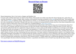 Research Paper on Dreams
Dream Interpretation: How it Can Lead to a Happier and Healthier Life.
Everyone in the world has had at least one dream in their lifetime. Most people do not think much about the dreams that they have, unless they are
recurring. Dreaming is "a series of images, ideas, emotions, and sensations occurring involuntarily in the mind during REM sleep." Most people today
wake up from a dream or nightmare saying, "thank god that was a dream," or "too bad that was just a dream." Many times these dreams or nightmares
have more meaning than we may think. If people took more time to consider the meaning behind the dreams they have, then dream interpretation could
be used as a means to help resolve issues in our awaken lives, including helping to...show more content...
Carl Gustav Jung (a.k.a. C.G. Jung) was born in 1875, in Switzerland, and worked closely with Freud for many years, he learned many things from
him in this time. Eventually Jung split from him because his ideas and concepts of psychoanalysis began to differ from those of Freud. Jung was a
convectionist, unlike Freud who was a reductionist. Jung saw dreams as a way to come up with solutions to problems you are facing in your waking
life. Jung took Freud's one technique of "free association" and expanded on it. Unlike Freud, he saw this concept as being extremely important. He
thought that the dreamer's thoughts and opinions on what the dream could mean are even more important than anyone else's, including many times an
expert. Dreams, to Freud, are a way of interacting with your unconscious. Carl Jung's methods to interpreting dreams could be a very important step to
help people lead happier and healthier lives. He believed that the manifest content in our dreams is just as important as the latent content when it comes
to interpreting our dreams. Freud took a very hands on approach when interpreting people's dreams, but Jung put forth less information from himself
because he thought dream interpretation relied heavily on the dreamer himself. A college student who is experiencing nightmares consistently may
visit a psychologist who knows about the meanings of dreams. A psychiatrist who believes more in Freud's ways may take the dream as being
Get more content on HelpWriting.net
 