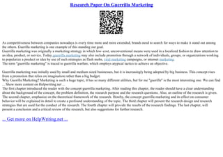 Research Paper On Guerrilla Marketing
As competitiveness between companies nowadays is every time more and more extended, brands need to search for ways to make it stand out among
the others. Guerilla marketing is one example of this standing out goal.
Guerrilla marketing was originally a marketing strategy in which low–cost, unconventional means were used in a localized fashion to draw attention to
an idea, product, or service. Today,guerrilla marketing may also include promotion through a network of individuals, groups, or organizations working
to popularize a product or idea by use of such strategies as flash mobs, viral marketing campaigns, or internet marketing.
The term "guerrilla marketing" is traced to guerrilla warfare, which employs atypical tactics to achieve an objective.
Guerrilla marketing was initially used by small and medium sized businesses, but it is increasingly being adopted by big business. This concept rises
from a promotion that relies on imagination rather than a big budget.
Why Guerilla Marketing? Marketing is such a huge topic, it has so many different utilities, but for me "guerilla" is the most interesting one. We can find
... Show more content on Helpwriting.net ...
The first chapter introduced the reader with the concept guerrilla marketing. After reading this chapter, the reader should have a clear understanding
about the background of the concept, the problem definition, the research purpose and the research questions. Also, an outline of the research is given.
The second chapter, emphasize on the theoretical framework of the research. Hereby, the concept guerrilla marketing and its effect on consumer
behavior will be explained in detail to create a profound understanding of the topic. The third chapter will present the research design and research
strategies that are used for the conduct of the research. The fourth chapter will provide the results of the research findings. The last chapter, will
present a conclusion and a critical review of the research, but also suggestions for further research.
... Get more on HelpWriting.net ...
 