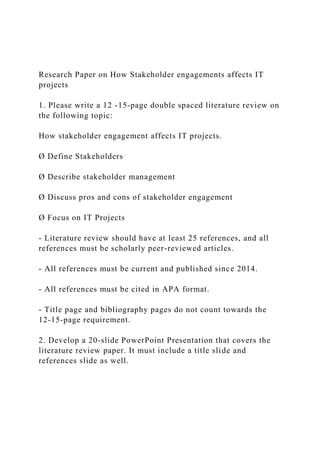Research Paper on How Stakeholder engagements affects IT
projects
1. Please write a 12 -15-page double spaced literature review on
the following topic:
How stakeholder engagement affects IT projects.
Ø Define Stakeholders
Ø Describe stakeholder management
Ø Discuss pros and cons of stakeholder engagement
Ø Focus on IT Projects
- Literature review should have at least 25 references, and all
references must be scholarly peer-reviewed articles.
- All references must be current and published since 2014.
- All references must be cited in APA format.
- Title page and bibliography pages do not count towards the
12-15-page requirement.
2. Develop a 20-slide PowerPoint Presentation that covers the
literature review paper. It must include a title slide and
references slide as well.
 