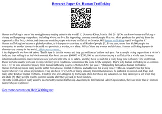Research Paper On Human Trafficking
Human trafficking is one of the most gfmoney making crime in the world? 1] (Amanda Kloer, March 15th 2011) Do you know human trafficking is
slavery and happening everywhere, including where you live. It's happening to many normal people like you. Most products that you buy from the
supermarket like food, clothes, and shoes are made by people who were trafficked to factories.Will human trafficking stop if we legalize it?
Human trafficking has become a global problem, as it happens everywhere to all kinds of people. [1] Every year, more than 80,000 people are
transported to another country to be sold as a prostitute, a worker, or a slave. 80% of them are women and children. Human trafficking happens in
almost every country in the world....show more content...
It is a high profit and low risk crime. Traffickers do this for money and they get millions of dollars each year. For example taking organs from a victim's
body and then selling it on the black–market. One heart can cost $90,000 to $290,000, so one victim can pay a trafficker for a whole year. In many
industrialized countries, many factories uses workers with little or no salary, and they have to work for a really long time with only very short break.
These workers usually work and live in extremely poor conditions, to minimize the costs for the company. That's why human trafficking is so common
now. [4] The total amount of money from human trafficking is up to 32 billion USD per year. [7] Interesting facts about human trafficking.
Human trafficking makes many people suffer from disease, mental problems, and addiction. for a long time. [5]This is especially true for those
people who survived sexual exploitation. They can have HIV/AIDS, or many sexually transmitted diseases, be addicted to alcohol, and drugs and
many other kinds of mental problems. Children who are kidnapped by traffickers often don't have any education, so they cannot get a job when they
are adult. [6] Many people want to commit suicide after they go back to their families.
[7] In the world, almost every country is affected by human trafficking. According to International Labor Organization, there are more than 21 million
people who are victims of
Get more content on HelpWriting.net
 