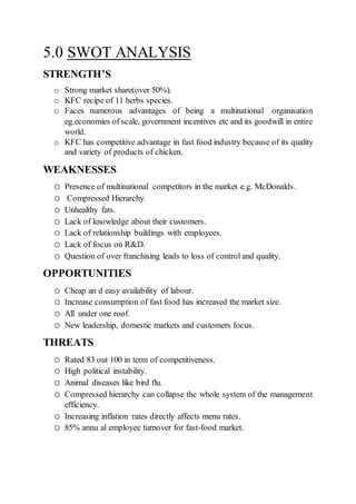 5.0 SWOT ANALYSIS
STRENGTH’S
o Strong market share(over 50%).
o KFC recipe of 11 herbs species.
o Faces numerous advantages of being a multinational organisation
eg.economies of scale, government incentives etc and its goodwill in entire
world.
o KFC has competitive advantage in fast food industry because of its quality
and variety of products of chicken.
WEAKNESSES
o Presence of multinational competitors in the market e.g. McDonalds.
o Compressed Hierarchy.
o Unhealthy fats.
o Lack of knowledge about their customers.
o Lack of relationship buildings with employees.
o Lack of focus on R&D.
o Question of over franchising leads to loss of control and quality.
OPPORTUNITIES
o Cheap an d easy availability of labour.
o Increase consumption of fast food has increased the market size.
o All under one roof.
o New leadership, domestic markets and customers focus.
THREATS
o Rated 83 out 100 in term of competitiveness.
o High political instability.
o Animal diseases like bird flu.
o Compressed hierarchy can collapse the whole system of the management
efficiency.
o Increasing inflation rates directly affects menu rates.
o 85% annu al employee turnover for fast-food market.
 