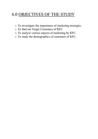 6.0 OBJECTIVES OF THE STUDY
o To investigate the importance of marketing strategies.
o To find out Target Customers of KFC.
o To analyse various aspects of marketing by KFC.
o To study the demographics of customers of KFC.
 