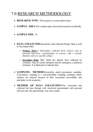 7.0 RESEARCH METHODOLOGY
 RESEARCH TYPE- The research is on descriptive basis.
 SAMPLE AREA-The sample region chosenfor research was Bareilly.
 SAMPLE SIZE- 76
 DATA COLLECTED-Researcher had collected Primary Data as well
as Secondary Data.
o Primary Data-A Information collected from sources such as
personal interviews, questionnaires or surveys with a specific
intention and on a specific subject.
o Secondary Data- Data which has already been collected by
someone, may be sorted, tabulated and has undergone a statistical
treatment. It is fabricated or tailored data.
 SAMPLING METHOD-Researcher opted convenience sampling.
Convenience sampling is a non-probability sampling technique where
subjects are selected because of their convenient accessibility and
proximity to the researcher.
 METHOD OF DATA COLLECTION-The researcher had
collected the data through well structured questionnaire and personal
interview,and the questionnaire was close ended.
 