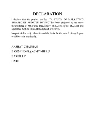 DECLARATION
I declare that the project entitled “”A STUDY OF MARKETING
STRATEGIES ADOPTED BY KFC” has been prepared by me under
the guidance of Mr. Fahad Beg,faculty of B.Com(Hons.) (KCMT) and
Mahatma Jyotiba Phula Rohailkhand Univerity.
No part of this project has formed the basis for the award of any degree
or fellowship previously.
AKSHAT CHAUHAN
B.COM(HONS.),KCMT,MJPRU
BAREILLY
DATE
 