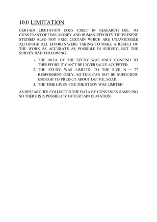 10.0 LIMITATION
CERTAIN LIMITATION DOES CREEP IN RESEARCH DUE TO
CONSTRANT OF TIME, MONEY AND HUMAN EFFORTS.THEPRESENT
STUDIED ALSO NOT FREE CERTAIN WHICH ARE UNAVOIDABLE
ALTHOUGH ALL EFFORTS WERE TAKING TO MAKE A RESULT OF
THE WORK AS ACCURATE AS POSSIBLE IN SURVEY, BUT THE
SURVEY HAD FOLLOWING.
1. THE AREA OF THE STUDY WAS ONLY CONFIND TO
THEREFORE IT CAN’T BE UNVERSALLY ACCEPTED.
2. THE STUDY WAS LIMITED TO THE SIZE N = 77
RESPONDENT ONLY, SO THIS CAN NOT BE SUFFICIENT
ENOUGH TO PREDICT ABOUT DETTOL SOAP.
3. THE TIME GIVEN FOR THE STUDY WAS LIMITED
AS RESEARCHER COLLECTED THE DATA BY CONVENIEN SAMPLING
SO THERE IS A POSSIBLITY OF CERTAIN DEVIATION.
 