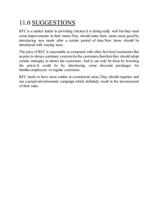 11.0 SUGGESTIONS
KFC is a market leader in providing chicken.It is doing really well but they need
some improvements in their menu.They should make their, menu more good by
introducing new meals after a certain period of time.New items should be
introduced with varying taste.
The price of KFC is reasonable as compared with other fast food restaurants.But
as price is always a primary concernforthe customers,thereforethey should adopt
certain startegies to attract the customers. And it can only be done by lowering
the prices.It could be by introducing some discount pacakages for
families,employees or regular customers.
KFC needs to have more outlets at commercial areas.They should organize and
run a properadvertisement campaign which definitely result in the increasement
of their sales.
 