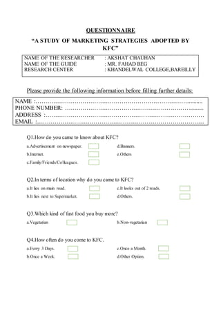 QUESTIONNAIRE
“A STUDY OF MARKETING STRATEGIES ADOPTED BY
KFC”
NAME OF THE RESEARCHER : AKSHAT CHAUHAN
NAME OF THE GUIDE : MR. FAHAD BEG
RESEARCH CENTER : KHANDELWAL COLLEGE,BAREILLY
Please provide the following information before filling further details:
NAME :…………………………………………………………………….........
PHONE NUMBER: ………………………………………………………..........
ADDRESS :………………………………………………………………………
EMAIL :………………………………………………………………………….
Q1.How do you came to know about KFC?
a.Advertisement on newspaper.
b.Internet.
c.Family/Friends/Colleagues.
d.Banners.
e.Others
Q2.In terms of location why do you came to KFC?
a.It lies on main road.
b.It lies next to Supermarket.
c.It looks out of 2 roads.
d.Others.
Q3.Which kind of fast food you buy more?
a.Vegetarian b.Non-vegetarian
Q4.How often do you come to KFC.
a.Every 3 Days.
b.Once a Week.
c.Once a Month.
d.Other Option.
 