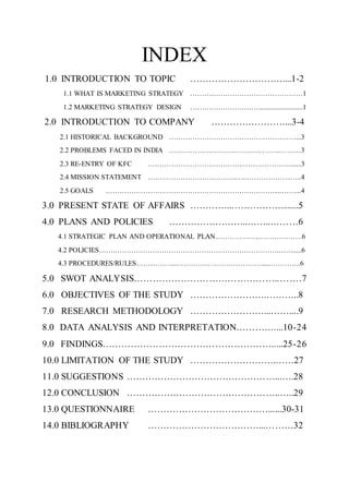 INDEX
1.0 INTRODUCTION TO TOPIC …………………………....1-2
1.1 WHAT IS MARKETING STRATEGY …………………………………………1
1.2 MARKETING STRATEGY DESIGN …………………………........................1
2.0 INTRODUCTION TO COMPANY ……………………...3-4
2.1 HISTORICAL BACKGROUND ………………………………………………...3
2.2 PROBLEMS FACED IN INDIA ……………………….………………..………3
2.3 RE-ENTRY OF KFC ………………………………….…………………......3
2.4 MISSION STATEMENT ………………………………..….………………..…..4
2.5 GOALS ………………………………………………………………....……...4
3.0 PRESENT STATE OF AFFAIRS …………..……………….....5
4.0 PLANS AND POLICIES ……………………..……..………6
4.1 STRATEGIC PLAN AND OPERATIONAL PLAN……………………………….6
4.2 POLICIES…….…………………………………………………………….…….....6
4.3 PROCEDURES/RULES……………...………………………………....…………..6
5.0 SWOT ANALYSIS………………………………………..…….7
6.0 OBJECTIVES OF THE STUDY …………………….………..8
7.0 RESEARCH METHODOLOGY ……………………...……....9
8.0 DATA ANALYSIS AND INTERPRETATION…………....10-24
9.0 FINDINGS……………………………………………….....25-26
10.0 LIMITATION OF THE STUDY ……………………….……27
11.0 SUGGESTIONS …………………………………………...….28
12.0 CONCLUSION …………………………………………..…..29
13.0 QUESTIONNAIRE …………………………………......30-31
14.0 BIBLIOGRAPHY ………………………………...………32
 