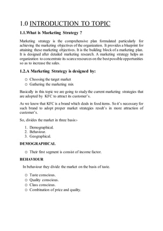 1.0 INTRODUCTION TO TOPIC
1.1.What is Marketing Strategy ?
Marketing strategy is the comprehensive plan formulated particularly for
achieving the marketing objectives of the organization. It provides a blueprint for
attaining these marketing objectives. It is the building block of a marketing plan.
It is designed after detailed marketing research. A marketing strategy helps an
organization to concentrate its scarceresources on the bestpossibleopportunities
so as to increase the sales.
1.2.A Marketing Strategy is designed by:
o Choosing the target market
o Gathering the marketing mix
Basically in this topic we are going to study the current marketing strategies that
are adopted by KFC to attract its customer’s.
As we know that KFC is a brand which deals in food items. So it’s necessary for
such brand to adopt proper market strategies result’s in more attraction of
customer’s.
So, divides the market in three basis:-
1. Demographical.
2. Behaviour.
3. Geographical.
DEMOGRAPHICAL
o Their first segment is consist of income factor.
BEHAVIOUR
In behaviour they divide the market on the basis of taste.
o Taste conscious.
o Quality conscious.
o Class conscious.
o Combination of price and quality.
 