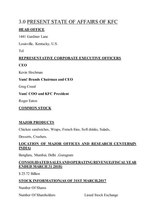 3.0 PRESENT STATE OF AFFAIRS OF KFC
HEAD OFFICE
1441 Gardiner Lane
Louisville, Kentucky, U.S.
Tel
REPRESENTATIVE CORPORATE EXECUTIVE OFFICERS
CEO
Kevin Hochman
Yum! Brands Chairman and CEO
Greg Creed
Yum! COO and KFC President
Roger Eaton
COMMON STOCK
MAJOR PRODUCTS
Chicken sandwiches, Wraps, French fries, Soft drinks, Salads,
Desserts, Crushers.
LOCATION OF MAJOR OFFICES AND RESEARCH CENTERS(IN
INDIA)
Bengluru, Mumbai, Delhi ,Gurugram
CONSOLIDATED SALESAND OPERATING REVENUE(FISCALYEAR
ENDED MARCH 31 2018)
$ 25.72 Billion
STOCK INFORMATION(AS OF 31ST MARCH,2017
Number Of Shares
Number Of Shareholders Listed Stock Exchange
 