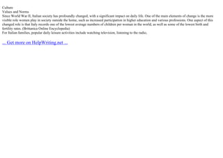 Culture
Values and Norms
Since World War II, Italian society has profoundly changed, with a significant impact on daily life. One of the main elements of change is the more
visible role women play in society outside the home, such as increased participation in higher education and various professions. One aspect of this
changed role is that Italy records one of the lowest average numbers of children per woman in the world, as well as some of the lowest birth and
fertility rates. (Brittanica Online Encyclopedia)
For Italian families, popular daily leisure activities include watching television, listening to the radio,
... Get more on HelpWriting.net ...
 