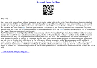 Research Paper On Mary
Mary Essay
Mary is one of the greatest figures in history because she was the Mother of God and is the face of the Church. From the very beginning, God had
a very special plan for Mary to undertake, a plan that would change her history and the world's history. A angel came down from the heavens and
gave her the opening to that plan. The angel's name was Gabriel and he delivered this message: "Don't be afraid! God is pleased with you, and you
will have a son. His name will be Jesus. He will be great and will be called the Son of God Most High. The Lord God will make him king, as his
ancestor David was. He will rule the people of Israel forever, and his kingdom will never end." Mary responded with a confident "yes" to this statement.
Mary is an ... Show more content on Helpwriting.net ...
Mary's life begins on the 8th of September, which is more commonly called the Nativity of the Virgin Mary. Before that however there is another
feast day that we celebrate and it is the Immaculate Conception, which is on December 8th, this is where we celebrate the fact that Mary was born
without original sin. Mary was also probably born between the years 20 B.C and 15 B.C. And she was assumed into heaven around the year 50
A.D. The traditional parents of Mary are St. Anne and St. Joachim. After Mary was born she was brought to the temple in Jerusalem and presented
and took a vow of virginity, this is celebrated on the 21st of November. After the presentation we don't know much about her life until she is
spoken to by the angel Gabriel. The Annunciation is a mystery and a feast day that we celebrate on the 25th of March. The angel Gabriel descends
down from Heaven and announces what God wants Mary to do, which is to be the mother to Jesus. Mary says "I am the Lord's servant! Let it
happen as you have said." and then the angel departs. On May 31, Mary goes to meet her cousin Elizabeth and she discovers that Elizabeth will have a
baby
... Get more on HelpWriting.net ...
 
