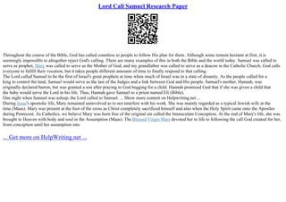 Lord Call Samuel Research Paper
Throughout the course of the Bible, God has called countless to people to follow His plan for them. Although some remain hesitant at first, it is
seemingly impossible to altogether reject God's calling. There are many examples of this in both the Bible and the world today. Samuel was called to
serve as prophet, Mary was called to serve as the Mother of God, and my grandfather was called to serve as a deacon in the Catholic Church. God calls
everyone to fulfill their vocation, but it takes people different amounts of time to finally respond to that calling.
The Lord called Samuel to be the first of Israel's great prophets at time when much of Israel was in a state of disunity. As the people called for a
king to control the land, Samuel would serve as the last of the Judges and a link between God and His people. Samuel's mother, Hannah, was
originally declared barren, but was granted a son after praying to God begging for a child. Hannah promised God that if she was given a child that
the baby would serve the Lord in his life. Thus, Hannah gave Samuel to a priest named Eli (Bible).
One night when Samuel was asleep, the Lord called to Samuel. ... Show more content on Helpwriting.net ...
During Jesus's apostolic life, Mary remained uninvolved as to not interfere with his work. She was mainly regarded as a typical Jewish wife at the
time (Maas). Mary was present at the foot of the cross as Christ completely sacrificed himself and also when the Holy Spirit came onto the Apostles
during Pentecost. As Catholics, we believe Mary was born free of the original sin called the Immaculate Conception. At the end of Mary's life, she was
brought to Heaven with body and soul in the Assumption (Maas). The Blessed Virgin Marydevoted her to life to following the call God created for her,
from conception until her assumption into
... Get more on HelpWriting.net ...
 