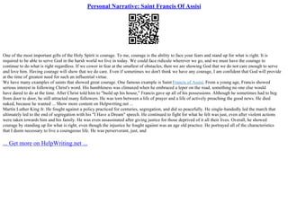 Personal Narrative: Saint Francis Of Assisi
One of the most important gifts of the Holy Spirit is courage. To me, courage is the ability to face your fears and stand up for what is right. It is
required to be able to serve God in the harsh world we live in today. We could face ridicule wherever we go, and we must have the courage to
continue to do what is right regardless. If we cower in fear at the smallest of obstacles, then we are showing God that we do not care enough to serve
and love him. Having courage will show that we do care. Even if sometimes we don't think we have any courage, I am confident that God will provide
at the time of greatest need for such an influential virtue.
We have many examples of saints that showed great courage. One famous example is SaintFrancis of Assisi. From a young age, Francis showed
serious interest in following Christ's word. His humbleness was climaxed when he embraced a leper on the road, something no one else would
have dared to do at the time. After Christ told him to "build up his house," Francis gave up all of his possessions. Although he sometimes had to beg
from door to door, he still attracted many followers. He was torn between a life of prayer and a life of actively preaching the good news. He died
naked, because he wanted ... Show more content on Helpwriting.net ...
Martin Luther King Jr. He fought against a policy practiced for centuries, segregation, and did so peacefully. He single–handedly led the march that
ultimately led to the end of segregation with his "I Have a Dream" speech. He continued to fight for what he felt was just, even after violent actions
were taken towards him and his family. He was even assassinated after giving justice for those deprived of it all their lives. Overall, he showed
courage by standing up for what is right, even though the injustice he fought against was an age old practice. He portrayed all of the characteristics
that I deem necessary to live a courageous life. He was perserverant, just, and
... Get more on HelpWriting.net ...
 