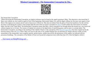 Mission Conceptment : The Immaculate Conception In The...
The Immaculate Conception:
"When discussing the Immaculate Conception, an implicit reference may be found in the angel's greeting to Mary. The objection is also raised that if
Mary were without sin, she would be equal to God. In the beginning, God created Adam, Eve, and the angels without sin, but none were equal to God.
Most of the angels never sinned, and all souls in heaven are without sin. This does not detract from the glory of God, but manifests it by the work he
has done in sanctifying his creation. Some people think the term refers to Christ's conception in Mary's womb without the intervention of a human
father; but that is the Virgin Birth. The Immaculate Conception means that Mary, whose conception was brought about the normal way, was conceived
without original sin or its stain. The essence of original sin consists in the deprivation of sanctifying grace, and its stain is a corrupt nature. The
Immaculate Conception, according to the teaching of the Catholic Church, is the conception of the Blessed Virgin Maryfree from original sin by the
foreseen merits of her son Jesus Christ. Mary was never in the state of sin, neither Original Sin, nor personal sin. Origen calls her worthy of God,
immaculate of the immaculate, most complete sanctity, perfect justice, neither deceived by the persuasion of the serpent, nor infected with his
poisonous breathings. The conception of the Mother of God was beyond all comparison more noble than that of St. John the Baptist, whilst it
... Get more on HelpWriting.net ...
 
