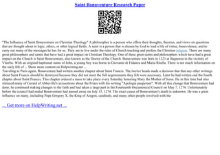 Saint Bonaventure Research Paper
"The Influence of Saint Bonaventure on Christian Theology" A philosopher is a person who offers their thoughts, theories, and views on questions
that are thought about in logic, ethics, or other logical fields. A saint is a person that is chosen by God to lead a life of virtue, benevolence, and to
carry out many of the messages he has for us. They are to live under the rules of Church teaching and profess the Christian religion. There are many
great philosophers and saints that have had a great impact on Christian Theology. One of these great saints and philosophers which have had a great
impact on the Church is Saint Bonaventure, also known as the Doctor of the Church. Bonaventure was born in 1221 at Bagnorea in the vicinity of
Viterbo. With an original baptismal name of John, a young boy was borne to Giovanni di Fidanza and Maria Ritella. There is not much information on
the early life of ... Show more content on Helpwriting.net ...
Traveling to Paris again, Bonaventure had written another chapter about Saint Francis. The twelve heads made a decision that that any other writings
about Saint Francis should be destroyed because they did not meet the full requirements they felt were necessary. Later he had written end the fourth
chapter about Saint Francis. This chapter ordered a mass to take place every Saturday honoring Mary the Mother of Jesus. He in this time had also
silenced many of Gerard of Abbeville's accusations about the Friars with his writing "Apologia pauperum". With all this change that Bonaventure had
done, he continued making changes to the faith and had taken a large part in the Fourteenth Oecumenical Council on May 7, 1274. Unfortunately
before the council had ended Bonaventure had passed away on July 15, 1274. The exact cause of Bonaventure's death is unknown. He was a great
influence on many, including Pope Gregory X, the King of Aragon, cardinals, and many other people involved with the
... Get more on HelpWriting.net ...
 