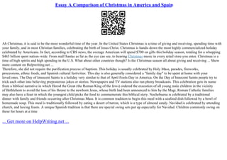 Essay A Comparison of Christmas in America and Spain
Ah Christmas, it is said to be the most wonderful time of the year. In the United States Christmas is a time of giving and receiving, spending time with
your family, and in most Christian families, celebrating the birth of Jesus Christ. Christmas is hands–down the most highly commercialized holiday
celebrated by Americans. In fact, according to CBS news, the average American will spend $700 on gifts this holiday season, totaling for a whopping
$465 billion spent nation–wide. From mall Santas as far as the eye can see, to hearing Christmas music in every retail store you enter. Christmas is a
time of high spirits and high spending in the U.S. What about other countries though? Is the Christmas season all about giving and receiving ... Show
more content on Helpwriting.net ...
Therefore, she did not require the purification process of baptism. This holiday is usually celebrated by Holy Mass, parades, fireworks,
processions, ethnic foods, and Spanish cultural festivities. This day is also generally considered a "family day" to be spent at home with your
loved ones. The Day of Innocent Saints is a holiday very similar to that of April Fools Day in America. On the Day of Innocent Saints people try to
trick each other into believing preposterous jokes or stories. Newspapers and TV stations also run phony broadcasts. This celebration gets its name
from a biblical narrative in which Herod the Great (the Roman King of the Jews) ordered the execution of all young male children in the vicinity
of Bethlehem to avoid the loss of his throne to the newborn Jesus, whose birth had been announced to him by the Magi. Roman Catholic families
may also have a feast in which the youngest child picks the food to commemorate this biblical story. Nochebuena is celebrated by a traditional
dinner with family and friends occurring after Christmas Mass. It is common tradition to begin this meal with a seafood dish followed by a bowl of
homemade soup. This meal is traditionally followed by eating a desert of turron, which is a type of almond candy. Navidad is celebrated by attending
church, and having feasts. A unique Spanish tradition is that there are special swing sets put up especially for Navidad. Children commonly swing on
these for hours at a time
... Get more on HelpWriting.net ...
 